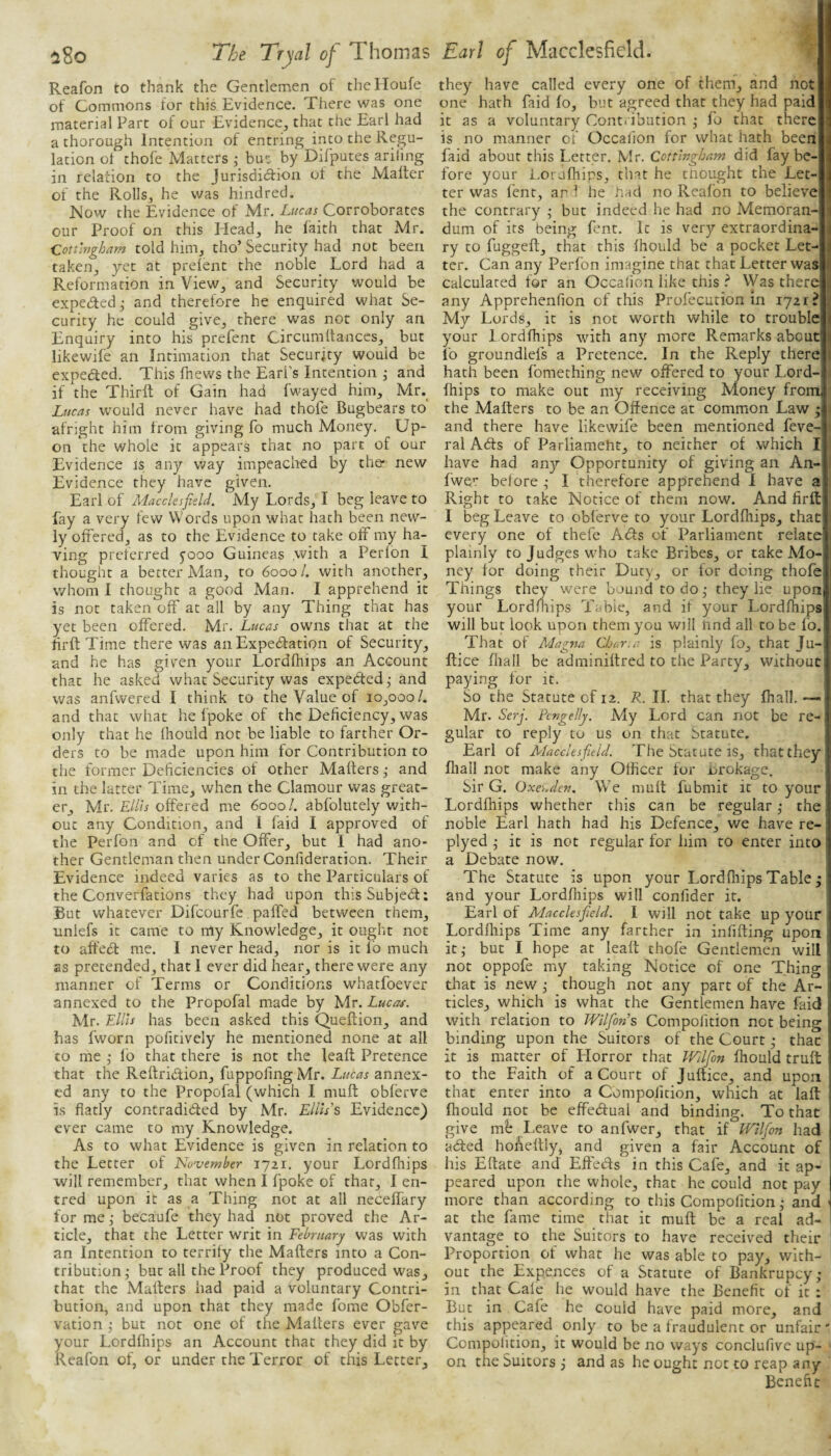 Reafon to thank the Gentlemen of theHoufe of Commons for this Evidence. There was one material Part of our Evidence, that the Earl had a thorough Intention of entring into the Regu¬ lation ot thofe Matters ; bu<: by Difputes arifing in relation to the Jurisdiction of the Matter of the Rolls, he was hindred. Mow the Evidence of Mr. Lucas Corroborates our Proof on this Head, he faith that Mr. Cotungham told him, tho’ Security had not been taken, yet at prefent the noble Lord had a Reformation in View, and Security would be expected j and therefore he enquired what Se¬ curity he could give, there was not only an Enquiry into his prefent Circumltanccs, bur likewife an Intimation that Security would be expected. This fhews the Earl’s Intention j and if the Thirft of Gain had fwayed him, Mr._ Lucas w'ould never have had thofe Bugbears to afright him from giving fo much Money. Up¬ on the whole it appears that no part of our Evidence is any way impeaclaed by the* new Evidence they have given. Earl of Macclesfield. My Lords, I beg leave to fay a very few Words upon what hath been new¬ ly offered, as to the Evidence to take off my ha¬ ving preferred 5'ooo Guineas .with a Perfon I thought a better Man, to 60001. with another, whom 1 thought a good Man. I apprehend it is not taken off at all by any Thing that has yet been offered. Mr. Lucas owms that at the fir ft Time there was an Expectation of Security, and he has given your Lordfhips an Account that he asked what Security was expected ,• and was anfwered I think to the Value of 10,000/. and that what he fpoke of the Deficiency, was only that he fhould not be liable to farther Or¬ ders to be made upon him for Contribution to the former Deficiencies of other Mafters ,• and in the latter Time, when the Clamour was great¬ er, Mr. Ellis offered me 6000/. abfolutely with¬ out any Condition, and 1 laid I approved of the Perfon and of the Offer, but I had ano¬ ther Gentleman then under Confideration. Their Evidence indeed varies as to the Particulars of the Converfations they had upon this Subject: But whatever Difeourfe. paffed between them, uniefs it came to my Knowledge, it ought not to affe6t me. I never head, nor is it fb much as pretended, that I ever did hear, there were any manner of Terms or Conditions whatfoever annexed to the Propofal made by Mr. Luca^. Mr. Ellis has been asked this Queftion, and has fworn pofitively he mentioned none at all to me j fo that there is not the leaft Pretence that the Reftridion, fuppofing Mr. Lucas annex¬ ed any to the Propofal (which I muft obferve is flatly contradicted by Mr. Ellis's Evidence) ever came to my Knowledge. As to what Evidence is given in relation to the Letter of JSlwvember 1721. your Lordfliips will remember, that when I fpoke of that, I en- tred upon it as a Thing not at all neceffary for me ,• becaufe they had not proved the Ar¬ ticle, that the Letter writ in February was with an Intention to terrify the Mafters into a Con¬ tribution; but all the Proof they produced was, that the Mafters had paid a voluntary Contri¬ bution, and upon that they made fome Obfer- vation ; but not one of the Mafters ever gave your Lordfliips an Account that they did it by Reafon of, or under the Terror of this Letter, they have called every one of them, and not one hath faid fo, but agreed that they had paid it as a voluntary Cent, ibution ; fo that there is no manner of Occaiion for what hath been faid about this Letter. Mr. Cottlngham did fay be¬ fore your i.orjfhips, that he tnought the Let¬ ter was fent, ar 1 he had no Reafon to believe the contrary ; but indeed he had no Memoran¬ dum of its being ftnt. It is very extraordina¬ ry to fuggeft, that this Ihpuld be a pocket Let¬ ter. Can any Perfon imagine that that Letter was calculated for an Occaiion like this ? NVas there any Apprehenfion of this Profecution in 172 r? My Lords, it is not worth while to trouble your 1 ordfhips with any more Remarks about fo groundlefs a Pretence. In the Reply there hath been fomething new offered to your Lord¬ fhips to make out my receiving Money from the Mafters to be an Offence at common Law • and there have likewife been mentioned feve- ral Aefts of Parliament, to neither of which I have had any Opportunity of giving an An- fwer before ; I therefore apprehend 1 have a Right to take Notice of them now. And firfl I beg Leave to obferve to your Lordfliips, that every one of thefe Aefts cj-f Parliament relate plainly to Judges who take Bribes, or take Mo¬ ney for doing their Duty, or for doing thofe Things they were bound to do; they lie upon your Lordfliips Table, and if your Lordfhips will but look upon them you will lind all to be fo. That of Magna Char, a is plainly fo, that Ju- ftice fliall be adminiftred to the Party, without paying for it. So the Statute of 12. R. II. that they fhall. — Mr. Serfi Pcngelly. My Lord can not be re¬ gular to reply to us on that Statute. Earl of Macclesfield. The Statute IS, that they fliall not make any Officer for brokage. Sir G. Oxcuden. We muft fubmit it to your Lordfliips whether this can be regular; the noble Earl hath had his Defence, we have re- plyed ; it is not regular for him to enter into a Debate now. The Statute is upon your Lordfliips Table; and your Lordfliips will confider it. Earl of Macclesfield. 1 will not take up your Lordfliips Time any farther in infifting upon it; but I hope at leaft thofe Gentlemen will not oppofe my taking Notice of one Thing tliat is new ; though not any part of the Ar¬ ticles, which is what the Gentlemen have faid with relation to Wilfon’s Compofition not being binding upon the Suitors of the Court; thac it is matter of Llorror that Wllfon fhould truft: to the Faith of a Court of Juftice, and upon that enter into a Compofition, which at laft fhould not be effedtual and binding. To that give m't Leave to anfwer, that if IFllfion had adfed honeftly, and given a fair Account of his Eftate and Effects in this Cafe, and it ap¬ peared upon the whole, that he could not pay more than according to this Compofition; and ' at the fame time that it muft be a real ad¬ vantage to the Suitors to have received their Proportion of what he was able to pay, with¬ out the Expences of a Statute of Bankrupey; in that Cafe he would have the Benefit of it : But in Cafe he could have paid more, and this appeared only to be a fraudulent or unfair' Compofition, it would be no ways conclufive up¬ on the Suitors ; and as he ought not to reap any Benefit