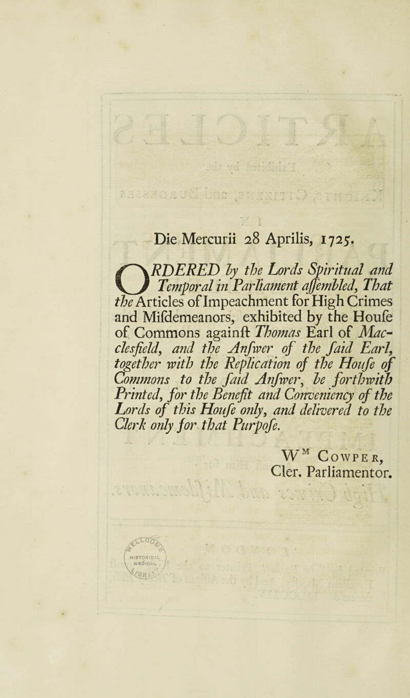 Die Mercurii 28 Aprilis, 1725. ORDERED hy the Lords Spiritual and Temporal in Parliament affenibled. That ^Articles of Impeachment for High Crimes and Mifdemeanors, exhibited by the Houfe of Commons againft Thomas Earl of Mac¬ clesfield, and the Anfwer of the faid Earl, together with the Replication of the Houfe of Commons to the faid Anfwer, he forthwith Printed, for the Benefit and Conveniency of the Lords of this Houfe only, and delivered to the Clerk only for that Purpofe. WM COWPEK, Cler. Parliamentor.