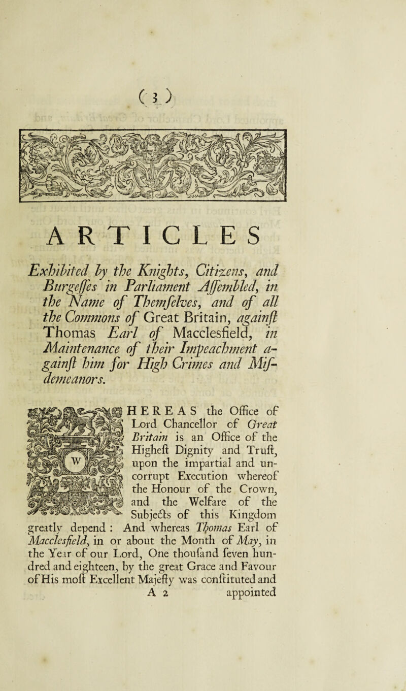 ARTICLES Exhibited by the Knights, Citizens, and BurgefJ'es in Parliament Affembled, in the Name of Themfelves, and of all the Commons of Great Britain, againfl Thomas Earl of Macclesfield, in Maintenance of their Impeachment a- gainfl him for High Crimes and Mif- demeanors. HERE AS the Office of Lord Chancellor of Great Britain is an Office of the Higheft Dignity and Truft, upon the impartial and un¬ corrupt Execution whereof the Honour of the Crown, and the Welfare of the Subjedts of this Kingdom greatly depend : And whereas Thomas Earl of Macclesfield, in or about the Month of May, in the Year of our Lord, One thoufand feven hun¬ dred and eighteen, by the great Grace and Favour of His moft Excellent Majefty was conftituted and A 2 appointed