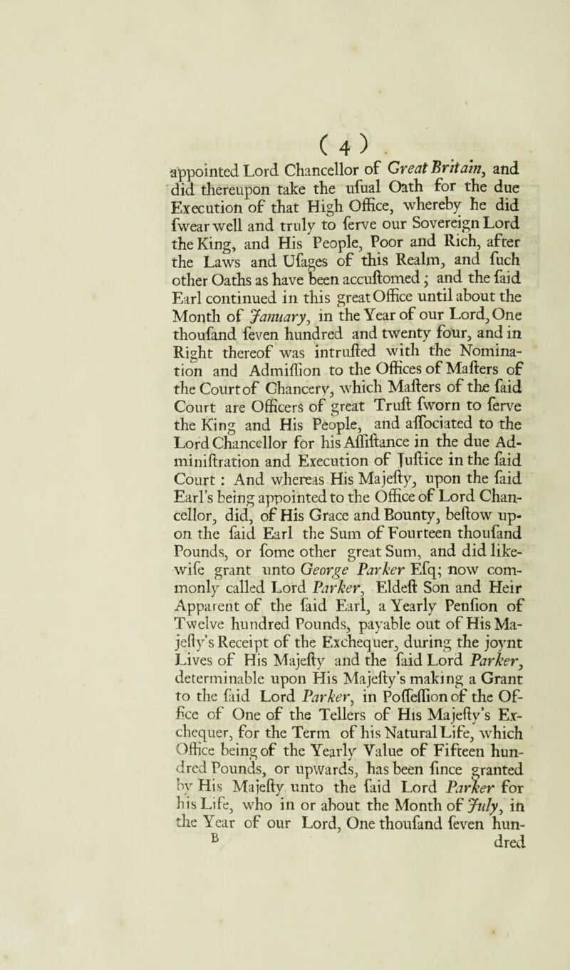 appointed Lord Chancellor of Great Britain, and did thereupon take the ufual Oath for the due Execution of that High Office, whereby he did fwearwell and truly to ferve our Sovereign Lord the King, and His People, Poor and Rich, after the Laws and Ufages of this Realm, and fuch other Oaths as have been accuftomed; and the faid Earl continued in this great Office until about the Month of January, in the Year of our Lord, One thoufand feven hundred and twenty four, and in Right thereof was intrlifted with the Nomina¬ tion and Admiflion to the Offices of Matters of the Court of Chancery, which Matters of the faid Court are Officers of great Truft fworn to ferve the King and His People, and alfociated to the Lord Chancellor for his Affiftance in the due Ad- miniftration and Execution of fuftice in the faid Court : And whereas His Majefty, upon the faid Earl’s being appointed to the Office of Lord Chan¬ cellor, did, of His Grace and Bounty, beftow up¬ on the faid Earl the Sum of Fourteen thoufand Pounds, or fome other great Sum, and did like- wife grant unto George Parker Efq; now com¬ monly called Lord Parker, Eldeft Son and Heir Apparent of the faid Earl, a Yearly Pentton of Twelve hundred Pounds, payable out of HisMa- jefiy’s Receipt of the Exchequer, during the joynt Lives of His Majefty and the faid Lord Parker, determinable upon His Majefty’s making a Grant to the faid Lord Parker, in Pofleffion of the Of¬ fice of One of the Tellers of His Majefty’s Ex¬ chequer, for the Term of his Natural Life, which Office being of the Yearly Value of Fifteen hun¬ dred Pounds, or upwards, has been ftnce granted by His Majefty unto the faid Lord Parker for his Life, who in or about the Month of July, in the Year of our Lord, One thoufand feven hun- B dred