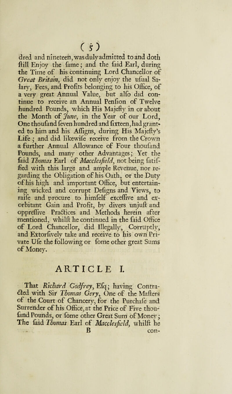 dred and nineteen, was duly admitted to and doth flill Enjoy the fame; and the (aid Earl, during the Time of his continuing Lord Chancellor of Great Britain, did not only enjoy the ufual Sa¬ lary, Fees, and Profits belonging to his Office, of a very great Annual Value, but alfo did con¬ tinue to receive an Annual Penfion of Twelve hundred Pounds, which His Majefty in or about the Month of June, in the Year of our Lord, One thoufand feven hundred and fixteen,had grant* ed to him and his Affigns, during His Majelly’s Life • and did likewife receive from the Crown a further Annual Allowance of Four thoufand Pounds, and many other Advantages; Yet the faid Thomas Earl of Macclesfield, not being fatif- fied with this large and ample Revenue, nor re¬ garding the Obligation of his Oath, or the Duty of his high and important Office, but entertain¬ ing wicked and corrupt Deligns and Views, to raife and procure to himfelf exceffive and ex¬ orbitant Gain and Profit, by divers unjuft and oppreffive Practices and Methods herein after mentioned, whilft he continued in the faid Office of Lord Chancellor, did Illegally, Corruptly, and Extorfively take and receive to his own Pri¬ vate Ufe the following or fome other great Sums of Money. ARTICLE I. That Richard Godfrey, Efq; having Contra¬ cted with Sir Thomas Gery, One of the Mailers of the Court of Chancery, for the Purchafe and Surrender of his Office, at the Price of Five thou¬ fand Pounds, or fome other Great Sum of Money; The faid Thomas Earl of Macclesfield, whilft he B con-