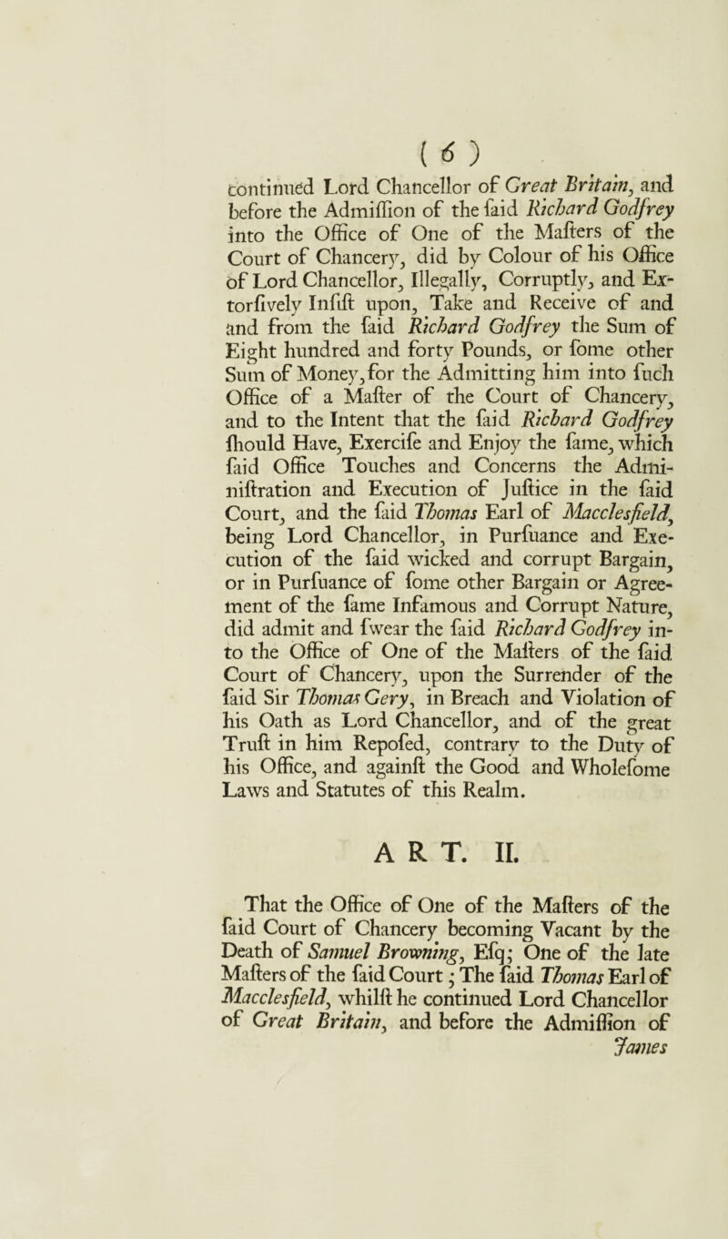 Continued Lord Chancellor of Great Britain, and before the Admiffion of the faid Richard Godfrey into the Office of One of the Mafters of the Court of Chancery, did by Colour of his Office of Lord Chancellor, Illegally, Corruptly, and Ex- torftvely Inftft upon. Take and Receive of and and from the faid Richard Godfrey the Sum of Eight hundred and forty Pounds, or fome other Sum of Money, for the Admitting him into fuch Office of a Matter of the Court of Chancery, and to the Intent that the faid Richard Godfrey ffiould Have, Exercife and Enjoy the fame, which faid Office Touches and Concerns the Admi- niftration and Execution of Juftice in the faid Court, and the faid Thomas Earl of Macclesfield\ being Lord Chancellor, in Purfuance and Exe¬ cution of the faid wicked and corrupt Bargain, or in Purfuance of fome other Bargain or Agree¬ ment of the fame Infamous and Corrupt Nature, did admit and fvvear the faid Richard Godfrey in¬ to the Office of One of the Matters of the faid Court of Chancery, upon the Surrender of the faid Sir Thomas Gery, in Breach and Violation of his Oath as Lord Chancellor, and of the great Truft in him Repofed, contrary to the Duty of his Office, and againft the Good and Wholefome Laws and Statutes of this Realm. ART. II. That the Office of One of the Mafters of the faid Court of Chancery becoming Vacant by the Death of Samuel Browning, Efq; One of the late Mafters of the faid Court * The faid Thomas Earl of Macclesfield, whilft he continued Lord Chancellor of Great Britain, and before the Admiffion of James