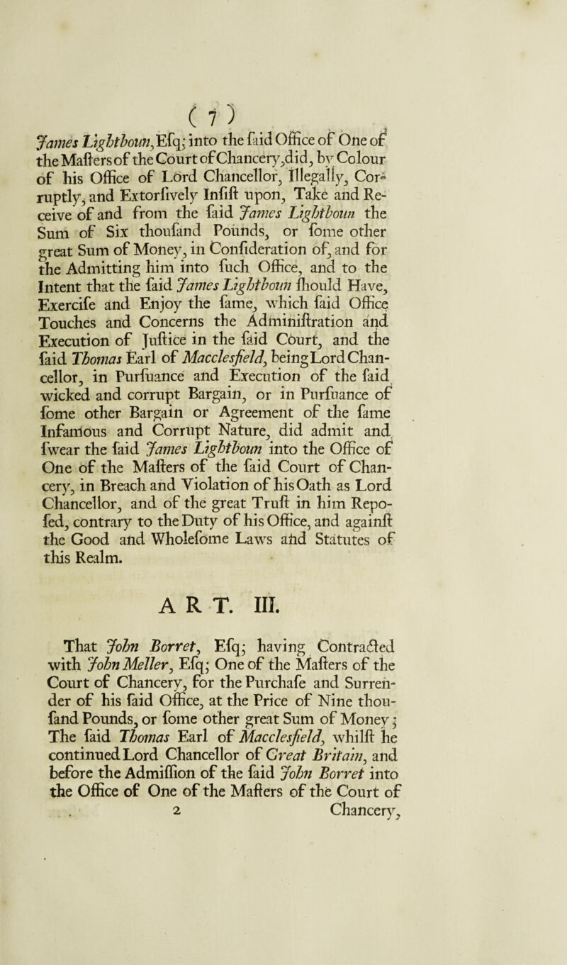 James Lightboun, Efq;into the faid Office of One of the Matters of the Court of Chancery ,did, by Colour of his Office of Lord Chancellor, Illegally Cor« ruptly, and Extorlively Infift upon. Take and Re¬ ceive of and from the faid James Lightboun the Sum of Six thoufand Pounds, or fome other great Sum of Money, in Confideration of, and for the Admitting him into fuch Office, and to the Intent that the faid James Ltghtboun ffiould Have, Exercife and Enjoy the fame, which faid Office Touches and Concerns the Adminiftration and Execution of Juftice in the tttid Court, and the faid Thomas Earl of Macclesfield, being Lord Chan¬ cellor, in Purfuance and Execution of the faid wicked and corrupt Bargain, or in Purfuance of fome other Bargain or Agreement of the fame Infamous and Corrupt Nature, did admit and fwear the faid James Ltghtboun into the Office of One of the Matters of the faid Court of Chan¬ cery, in Breach and Violation of his Oath as Lord Chancellor, and of the great Truft in him Repo- fed, contrary to the Duty of his Office, and againft the Good and Wholefome Laws atid Statutes of this Realm. ART. III. That John Borret, Efq* having Con traded with JohnMeller, Efq; One of the Matters of the Court of Chancery, for the Purchafe and Surren¬ der of his faid Office, at the Price of Nine thou¬ fand Pounds, or fome other great Sum of Money * The faid Thomas Earl of Macclesfield\ whilft he continued Lord Chancellor of Great Britain, and before the Admiffion of the faid John Borret into the Office of One of the Matters of the Court of 2 Chancery,