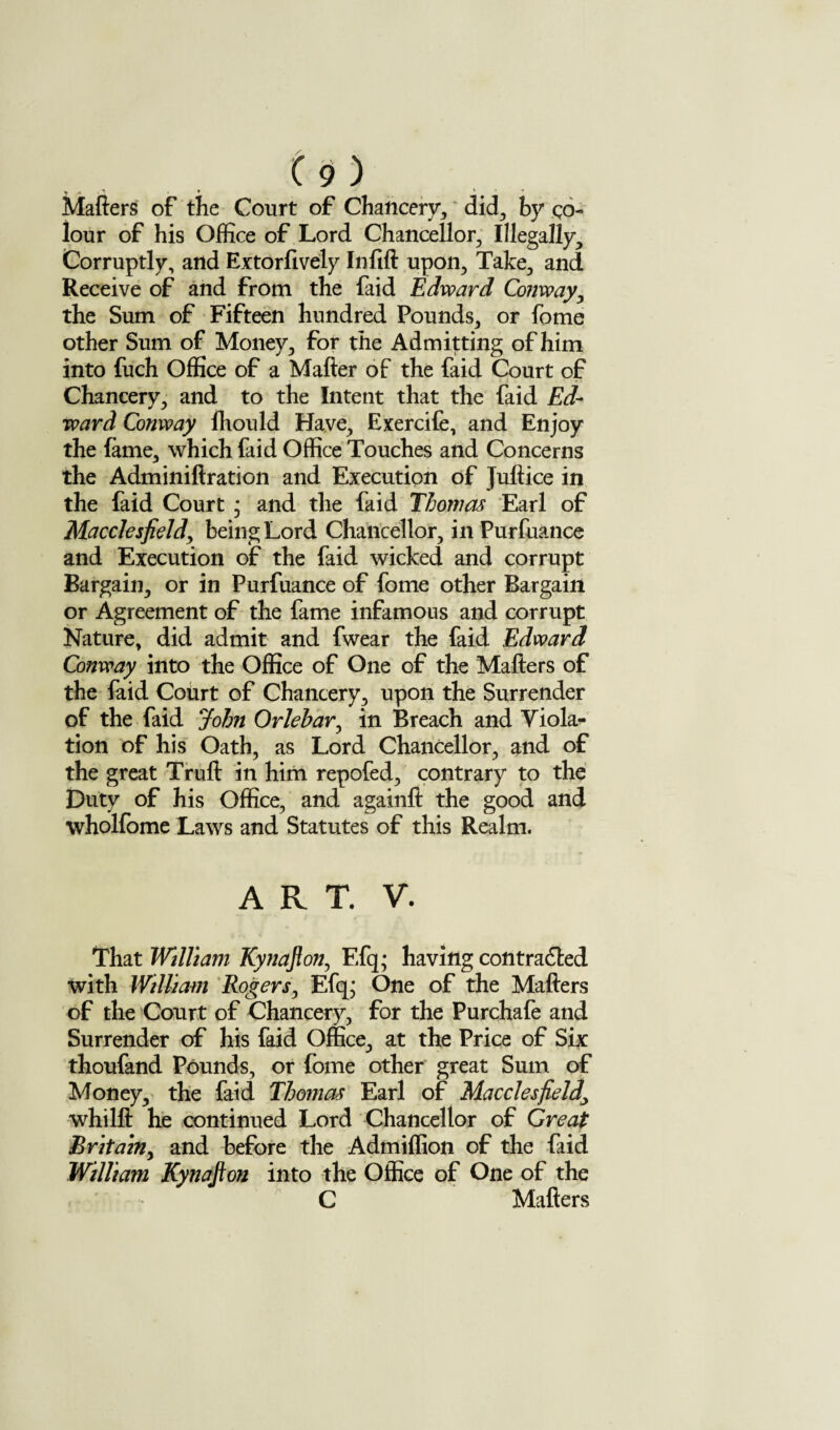 » « . * Mafters of the Coiirt of Chancery, did, by co¬ lour of his Office of Lord Chancellor, Illegally, Corruptly, and Extorfively Inlift upon. Take, and Receive of and from the faid Edward Conway, the Sum of Fifteen hundred Pounds, or fome other Sum of Money, for the Admitting of him into fuch Office of a Mafter of the faid Court of Chancery, and to the Intent that the faid Ed¬ ward Conway fhould Have, Exercife, and Enjoy the fame, which faid Office Touches and Concerns the Adminiftration and Execution of Juftice in the faid Court - and the faid Thomas Earl of Macclesfield, being Lord Chancellor, in Purfuance and Execution of the faid wicked and corrupt Bargain, or in Purfuance of fome other Bargain or Agreement of the fame infamous and corrupt Nature, did admit and fwear the faid Edward Conway into the Office of One of the Mafters of the faid Court of Chancery, upon the Surrender of the faid John Orlehar, in Breach and Viola¬ tion of his Oath, as Lord Chancellor, and of the great Truft in him repofed, contrary to the Duty of his Office, and againft the good and wholfome Laws and Statutes of this Realm. ART. V. That William Kynafton, Efq; having contracted with William Rogers, Efq; One of the Mafters of the Court of Chancery, for the Purchafe and Surrender of his faid Office, at the Price of Six thoufand Pounds, or fome other great Sum of Money, the faid Thomas Earl of Macclesfield\ whilft he continued Lord Chancellor of Great Britain, and before the Admiffion of the faid William Kynafton into the Office of One of the C Mafters