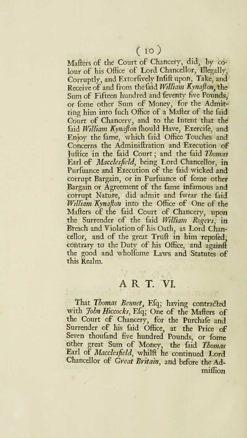 Matters of the Court of Chancery, did, by co¬ lour of his Office of Lord Chancellor, Illegally, Corruptly, and F.xtorfively Infift upon, Take, and Receive of and from thefaid William Kynaftony the Sum of Fifteen hundred and feventy five Pounds, or fome other Sum of Money, for the Admit¬ ting him into {uch Office of a Matter of the faid Court of Chancery, and to the Intent that the faid William Kynafton fhould Have, Exercife, and Enjoy the fame, which faid Office Touches and Concerns the Adminiftration and Execution of Juftice in the faid Court; and the faid Thomas Earl of Macclesfield, being Lord Chancellor, in Purfuance and Execution of the faid wicked and corrupt Bargain, or in Purfuance of fome other Bargain or Agreement of the fame infamous and corrupt Nature, did admit and fwear the faid William Kynafton into the Office of One of the Matters of the faid Court of Chancery, upon the Surrender of the faid William Rogers, in Breach and Violation of his Oath, as Lord Chan¬ cellor, and of the great Truft in him repofed, contrary to the Duty of his Office, and againft the good and wholfome Laws and Statutes of this Realm. ART. VL That Thomas Bennety Efqj having contra died with John Hiccocks, Efq,* One of the Matters of the Court of Chancery, for the Purchafe and Surrender of his faid Office, at the Price of Seven thoufand five hundred Pounds, or fome other great Sum of Money, the faid Thomas Earl of Macclesfield, whilft he continued Lord Chancellor of Great Britain, and before the Ad- miflion