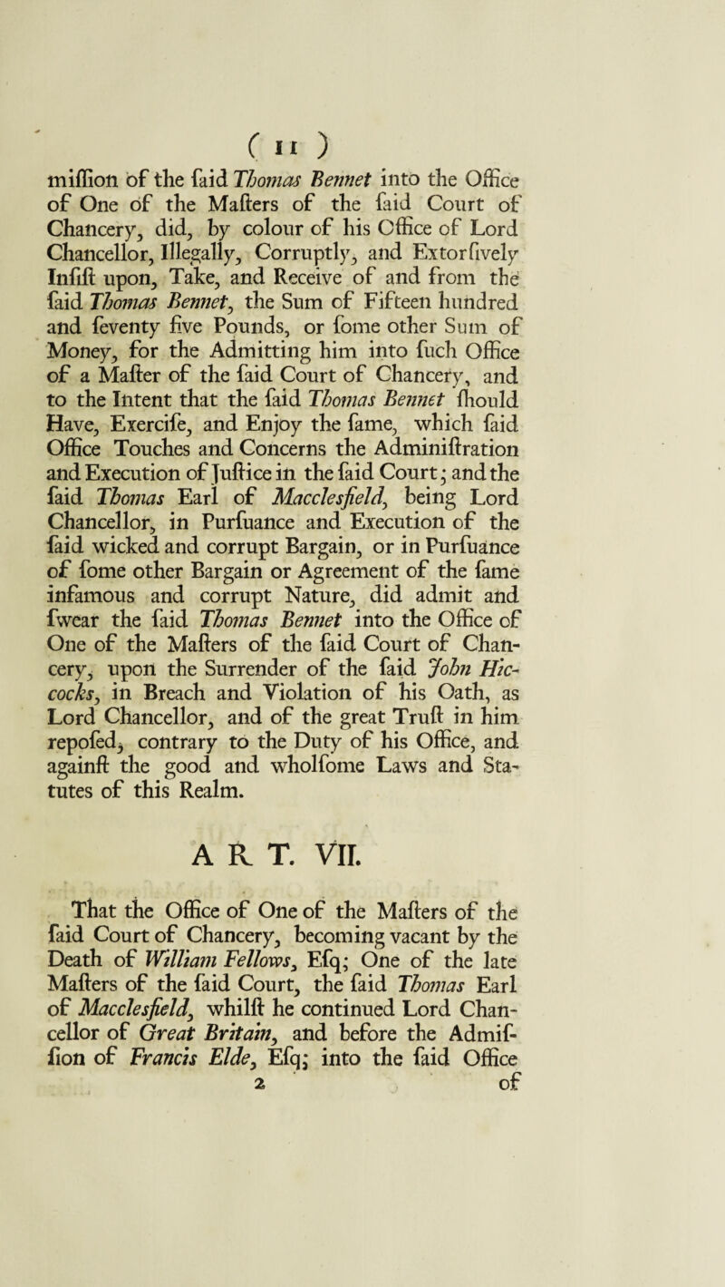 miffion of the faid Thomas Bennet into the Office of One of the Mailers of the faid Court of Chancery, did, by colour of his Office of Lord Chancellor, Illegally, Corruptly, and Extorfively Infill upon. Take, and Receive of and from the faid Thomas Bennet, the Sum of Fifteen hundred and feventy five Pounds, or fome other Sum of Money, for the Admitting him into fuch Office of a Matter of the faid Court of Chancery, and to the Intent that the faid Thomas Bennet ffiould Have, Exercife, and Enjoy the fame, which faid Office Touches and Concerns the Adminiftration and Execution of Juftice in the faid Court; and the faid Thomas Earl of Macclesfield' being Lord Chancellor, in Purfuance and Execution of the faid wicked and corrupt Bargain, or in Purfuance of fome other Bargain or Agreement of the fame infamous and corrupt Nature, did admit and fwear the faid Thomas Bennet into the Office of One of the Matters of the faid Court of Chan¬ cery, upon the Surrender of the faid John Hie- cocks, in Breach and Violation of his Oath, as Lord Chancellor, and of the great Truft in him repofed^ contrary to the Duty of his Office, and againft the good and wholfome Laws and Sta¬ tutes of this Realm. * ART. VII. That the Office of One of the Matters of the faid Court of Chancery, becoming vacant by the Death of William Fellows, Efq; One of the late Matters of the faid Court, the faid Thomas Earl of Macclesfield\ whilft he continued Lord Chan¬ cellor of Great Britain, and before the Admif- fion of Francis Elde, Efq; into the faid Office 2 of