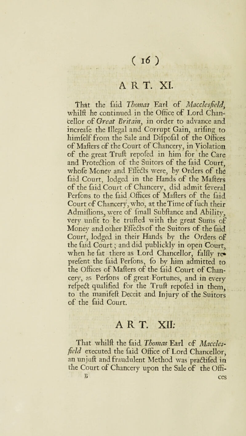 ( I<) ART. XI. That the faid Thomas Earl of Macclesfield\ whilft he continued in the Office of Lord Chan¬ cellor of Great Britain, in order to advance and increafe the Illegal and Corrupt Gain, ariling to liimfelf from the Sale and Difpofal of the Offices of Mailers of the Court of Chancery, in Violation of the great Trull: repofed in him for the Care and Protedlion of the Suitors of the faid Court, whofe Money and Effeds were, by Orders of the faid Court, lodged in the Hands of the Mailers of the faid Court of Chancery, did admit feveral Perfons to the faid Offices of Mailers of the faid Court of Chancery, who, at the Time of fuch their Ad millions, were of fmall Subllance and Ability, very Unfit to be trulled with the great Sums of Money and other Effedts of the Suitors of the faid Court, lodged in their Hands by the Orders of the faid Court; and did publickly in open Court, when he fat there as Lord Chancellor, fallly re* prefent the faid Perfons, fo by him admitted to the Offices of Mailers of the faid Court of Chan¬ cery, as Perfons of great Fortunes, and in every refped qualified for the Trull repofed in them, to the manifell Deceit and Injury of the Suitors of the faid Court. ART. XII; That whilft the faid Thomas Earl of Maccles¬ field executed the faid Office of Lord Chancellor, an unjull and fraudulent Method was pradlifed in the Court of Chancery upon the Sale of the Offi- £ ces