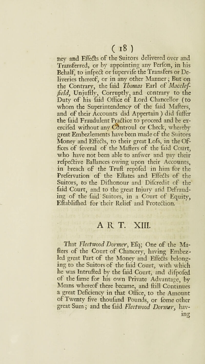 Siey and Effects of the Suitors delivered over and Transferred, or by appointing any Perfon, in his Behalf, to infpeCi: or fupervife the Transfers or De¬ liveries thereof, or in any other Manner; But on the Contrary, the faid Thomas Earl of Macclef- fieJdy Unjuftly, Corruptly, and contrary to the Duty of his faid Office of Lord Chancellor (to whom the Super intendency of the faid Mafters, and of their Accounts did Appertain ) did fufrer the faid Fraudulent Practice to proceed and be ex- ercifed without any Ccffitroul or Check, whereby great Embezlements have been made of the Suitors Money and ElfeCls, to their great Lofs, in the Of¬ fices of feveral of the Mafters of the faid Court, who have not been able to anfwer and pay their refpedtive Ballances owing upon their Accounts, in breach of the Truft repofed in him for the Prefervation of the Eftates and EffeCls of the Suitors, to the Difhonour and Difcredit of the faid Court, and to the great Injury aiid Defraud¬ ing of the faid Suitors, in a Court of Equity, Eftabliftied for their Relief and Protection. ART. XIII. That Fleetwood Dormer, Efq; One of the Ma¬ fters of the Court of Chancery, having Embez-* led great Part of the Money and Effects belong¬ ing to the Suitors of the faid Court, with which he was Intrufted by the faid Court, and difpofed of the fame for his own Private Advantage, by Means whereof there became, and ftill Continues a great Deficiency in that Office, to the Amount of Twenty five thoufand Pounds, or lome other great Sum, and the laid Fleetwood Dormer, hav¬ ing
