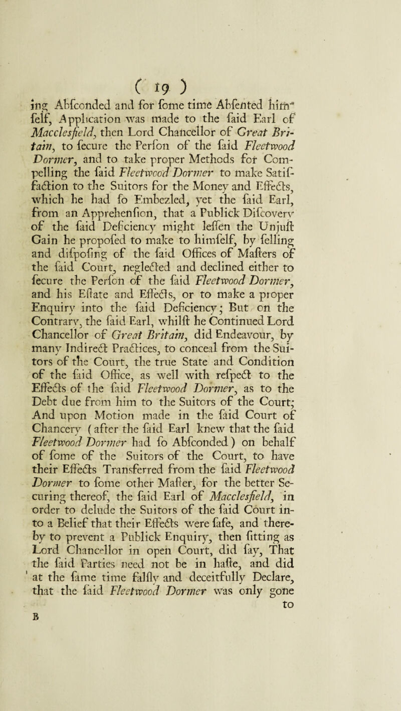 Jng Abfcotided and for feme time Ahfented him- felf, Application was made to the faid Earl of Macclesfield, then Lord Chancellor of Great Bri¬ tain., to fecure the Perfion of the faid Fleetwood Dormer, and to take proper Methods for Com¬ pelling the faid Fleetwood Dormer to make Satif- fadion to the Suitors for the Money and Life els, which he had fo Embezled, yet the faid Earl, from an Apprehenfion, that a Publick Difcoverv of the faid Deficiency might lefifen the Unjuft Gain he propofed to make to himfelf, by felling and difpofing of the faid Offices of Mailers of the faid Court, neglected and declined either to fecure the Perfon of the faid Fleetwood Dormer, and his Eftate and EfFeds, or to make a proper Enquiry into the faid Deficiency; But on the Contrary the faid Earl, whilft he Continued Lord Chancellor of Great Britain, did Endeavour, by many Indired Pradices, to conceal from the Sui¬ tors of the Court, the true State and Condition of the faid Office, as well with refped to the EfFeds of the faid Fleetwood Dormer, as to the Debt due from him to the Suitors of the Court; And upon Motion made in the faid Court of Chancerv ( after the faid Earl knew that the faid Fleetwood Dormer had fo Abfconded) on behalf of fome of the Suitors of the Court, to have their EfFeds Transferred from the faid Fleetwood Dormer to fome other Mafier, for the better Se¬ curing thereof, the faid Earl of Macclesfield, in order to delude the Suitors of the faid Court in¬ to a Belief that their EfFeds were fafe, and there¬ by to prevent a Publick Enquiry, then fitting as Lord Chancellor in open Court, did fay, That the faid Parties need not be in hafte, and did ’ at the fiime time falflv and deceitfully Declare, that the faid Fleetwood Dormer was only gone to R