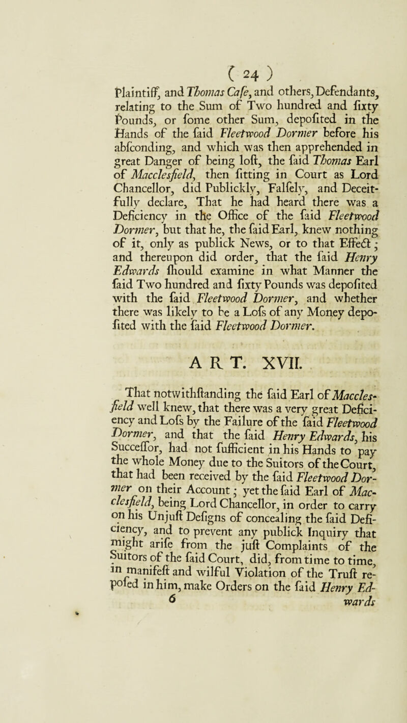 Plaintiff and Thomas Cafe, and others, Defendants, relating to the Sum of Two hundred and fixty Pounds, or fome other Sum, depofited in the Hands of the faid Fleetwood Dormer before his abfconding, and which was then apprehended in great Danger of being loft, the faid Thomas Earl of Macclesfield\ then fitting in Court as Lord Chancellor, did Publickly, Falfely, and Deceit¬ fully declare. That he had heard there was a Deficiency in the Office of the faid Fleetwood Dormer, but that he, the faid Earl, knew nothing of it, only as publick News, or to that Effect; and thereupon did order, that the faid Henry Edwards ffiould examine in what Manner the faid Two hundred and fixty Pounds was depofited with the faid Fleetwood Dormer, and whether there was likely to be a Lofs of any Money depo¬ fited with the faid Fleetwood Dormer. ART. XVII. That notwithftanding the faid Earl of Maccles¬ field wrell knew, that there was a very great Defici¬ ency and Lofs by the Failure of the faid Fleetwood Dormer, and that the faid Henry Edwards, his Succeffor, had not fufficient in his Hands to pay the whole Money due to the Suitors of the Court, that had been received by the faid Fleetwood Dor- vierow their Account * yet the faid Earl of Mac¬ clesfield) being Lord Chancellor, in order to carry on his Unjuft Defigns of concealing the faid Defi¬ ciency, and to prevent any publick Inquiry that might arife from the juft Complaints of the Suitors of the faid Court, did, from time to time, 3r» manifeft and wilful Violation of the Truft re- poled in him, make Orders on the faid Henry Ed~ 6 wards