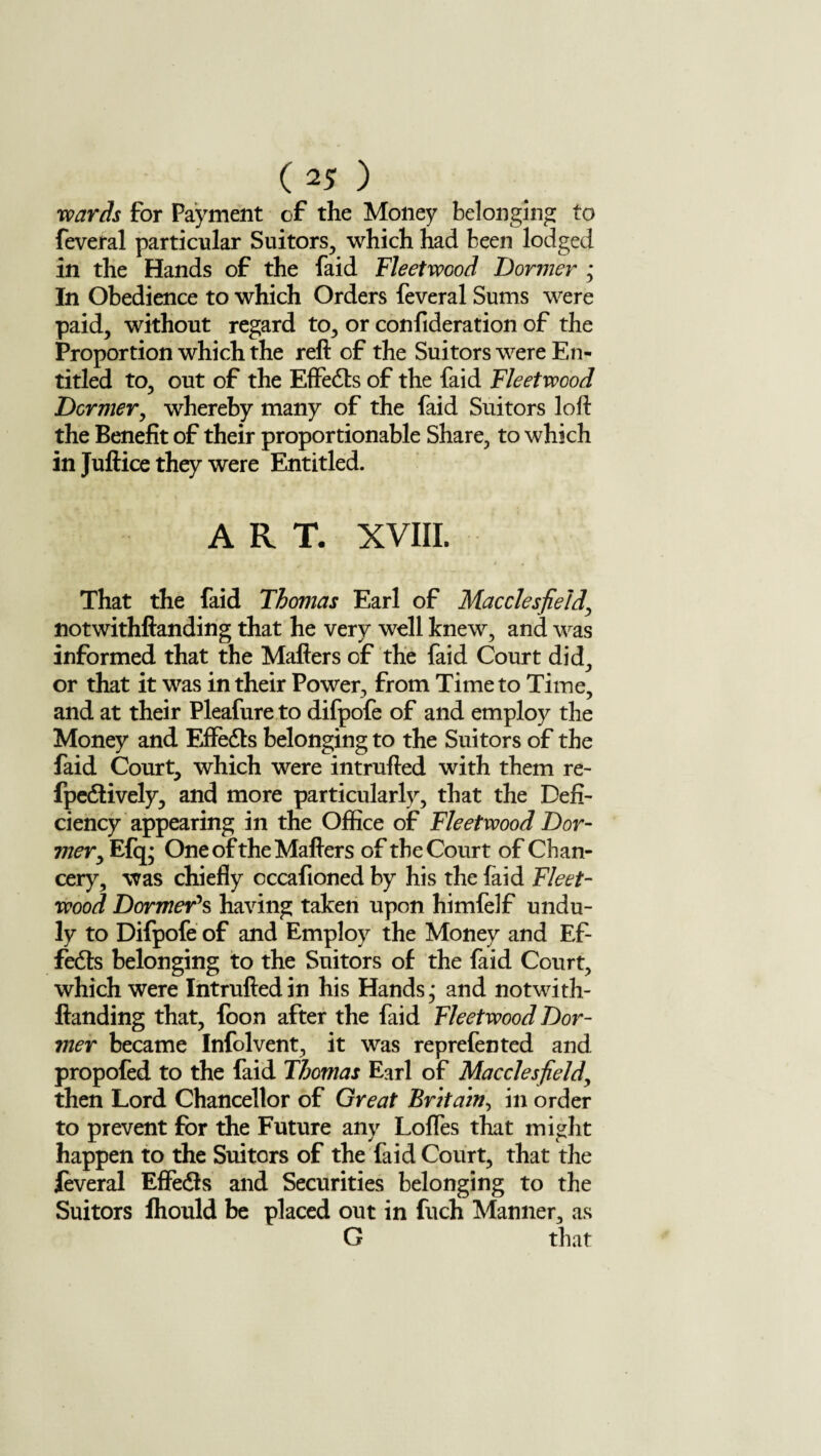 wards for Payment of the Money belonging to feveral particular Suitors, which had been lodged in the Hands of the faid Fleetwood Dormer ; In Obedience to which Orders feveral Sums were paid, without regard to, or confideration of the Proportion which the reft of the Suitors were En¬ titled to, out of the Effedts of the faid Fleetwood Dormer, whereby many of the faid Suitors loft the Benefit of their proportionable Share, to which in Juftice they were Entitled. ART. XVIII. That the faid Thomas Earl of Macclesfield, notwithftanding that he very well knew, and was informed that the Mailers of the faid Court did, or that it was in their Power, from Time to Time, and at their Pleafure to difpofe of and employ the Money and Effedts belonging to the Suitors of the faid Court, which were intrufted with them re- fpedlively, and more particularly, that the Defi¬ ciency appearing in the Office of Fleetwood Dor¬ mer y Efq* One of the Mailers of the Court of Chan¬ cery, was chiefly occafioned by his the (aid Fleet- wood Dormer’s having taken upon himfelf undu¬ ly to Difpofe of and Employ the Money and Ef- fedts belonging to the Suitors of the faid Court, which were Intrufted in his Hands,* and notwith¬ ftanding that, foon after the faid Fleetwood Dor¬ mer became Infolvent, it was reprefen ted and propofed to the faid Thomas Earl of Macclesfield, then Lord Chancellor of Great Britain, in order to prevent for the Future any Lofles that might happen to the Suitors of the faid Court, that the feveral Effedts and Securities belonging to the Suitors Ihould be placed out in fuch Manner, as G that