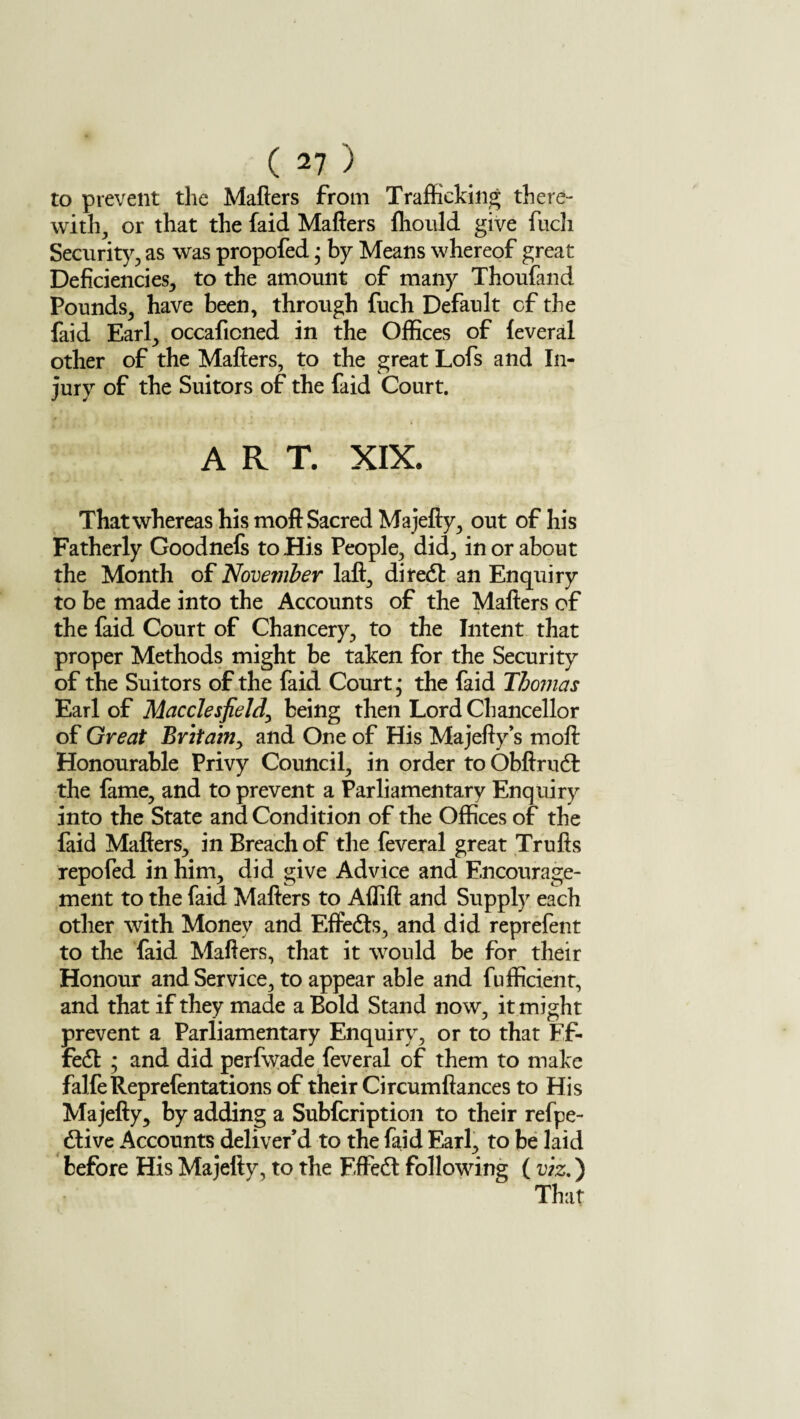 to prevent the Matters from Trafficking there¬ with^ or that the faid Matters fliould give fuch Security, as was propofed • by Means whereof great Deficiencies, to the amount of many Thoufand Pounds, have been, through fuch Default of the faid Earl, occaficned in the Offices of feveral other of the Matters, to the great Lofs and In¬ jury of the Suitors of the faid Court. ART. XIX. That whereas his moft Sacred Majefly, out of his Fatherly Goodnefs to His People, did, in or about the Month of November laft, diredl an Enquiry to be made into the Accounts of the Matters of the faid Court of Chancery, to the Intent that proper Methods might be taken for the Security of the Suitors of the faid Court * the faid Thomas Earl of Macclesfield, being then Lord Chancellor of Great Britain, and One of His Majefty’s moft Honourable Privy Council, in order to Obftrudt the fame, and to prevent a Parliamentary Enquiry into the State and Condition of the Offices of the faid Matters, in Breach of the feveral great Trufis repofed in him, did give Advice and Encourage¬ ment to the faid Matters to Aflift and Supply each other with Money and Effedts, and did reprefent to the faid Matters, that it would be for their Honour and Service, to appear able and fufficient, and that if they made a Bold Stand now, it might prevent a Parliamentary Enquiry, or to that Ff- fedt ; and did perfwade feveral of them to make falfeReprefentations of their Circumftances to His Majefly, by adding a Subfcription to their refpe- dtive Accounts deliver’d to the faid Earl, to be laid before His Majetty, to the EfFedt following ( viz.) That