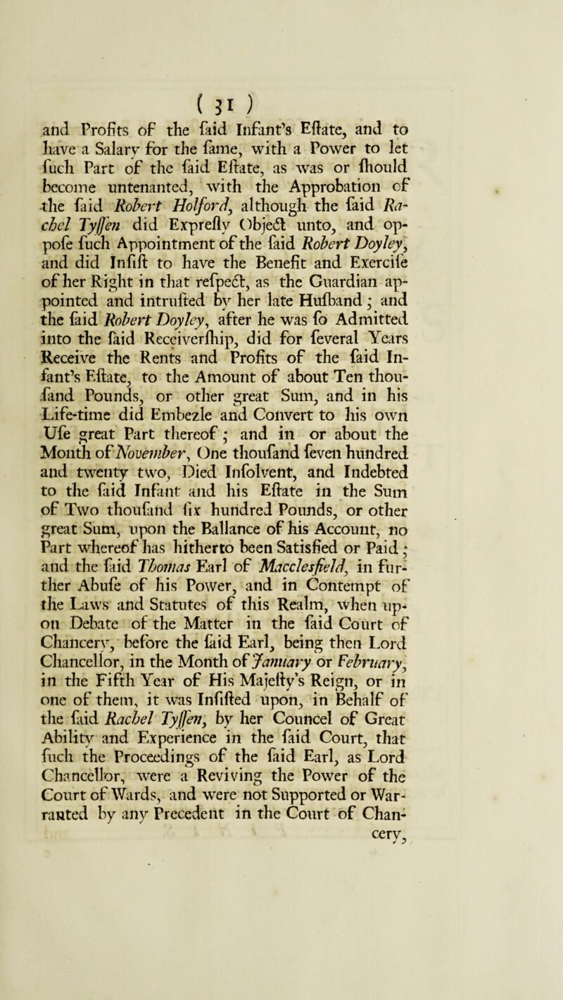 (JI ) and Profits of the faid Infant’s Eftate, and to have a Salary for the fame, with a Power to let luch Part of the faid Eftate, as was or fhould become untenanted, with the Approbation of the faid Robert Hoi ford, although the faid Ra¬ chel Tyff'en did Expreflv Object unto, and op- pofe fuch Appointment of the faid Robert Doyley, and did Infill to have the Benefit and Exercile of her Right in that refpedl, as the Guardian ap¬ pointed and intrufted by her late Hufband * and the faid Robert Doyley, after he was fo Admitted into the faid Receiverfhip, did for feveral Years Receive the Rents and Profits of the faid In¬ fant’s Eftate, to the Amount of about Ten thou- fand Pounds, or other great Sum, and in his Life-time did Embezle and Convert to his own Ufe great Part thereof; and in or about the Month oF November, One thoufand feven hundred and twenty two, Died Infolvent, and Indebted to the faid Infant and his Eftate in the Sum of Two thoufand fix hundred Pounds, or other great Sum, upon the Ballance of his Account, no Part whereof has hitherto been Satisfied or Paid • and the faid Thomas Earl of Macclesfield\ in fur¬ ther Abufe of his Power, and in Contempt of the Laws and Statutes of this Realm, when up¬ on Debate of the Matter in the faid Court of Chancery, before the (aid Earl, being then Lord Chancellor, in the Month of January or February, in the Fifth Year of His Ma jelly’s Reign, or in one of them, it was Infilled upon, in Behalf of the fiid Rachel Tyffen, by her Councel of Great Ability and Experience in the faid Court, that fuch the Proceedings of the faid Earl, as Lord Chancellor, were a Reviving the Power of the Court of Wards, and were not Supported or War¬ ranted by any Precedent in the Court of Chan- cerv. J j