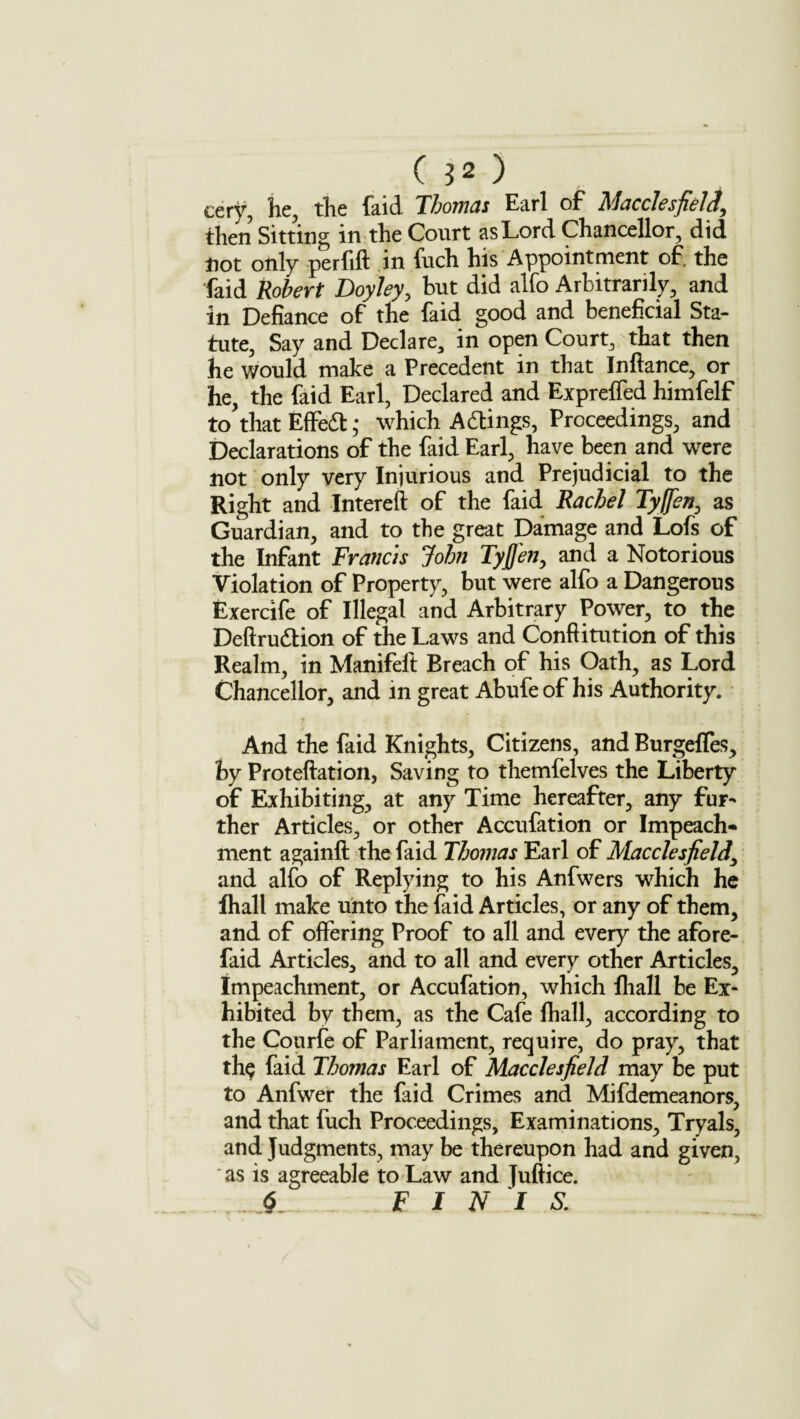 eery, he, the faid Thomas Earl of Macclesfield, then Sitting in the Court as Lord Chancellor, did not only perfift in fuch his Appointment of. the faid Robert Doyley, but did alfo Arbitrarily, and in Defiance of the faid good and beneficial Sta¬ tute, Say and Declare, in open Court, that then he would make a Precedent in that Infiance, or he, the faid Earl, Declared and Exprefled himfelf to that Effeft ,* which A dings, Proceedings, and Declarations of the faid Earl, have been and were not only very Injurious and Prejudicial to the Right and Intereft of the faid Rachel Tyffen, as Guardian, and to the great Damage and Lofs of the Infant Francis John Tyjfen, and a Notorious Violation of Property, but were alfo a Dangerous Exercife of Illegal and Arbitrary Power, to the Deftrudion of the Laws and Conftitution of this Realm, in Manifelt Breach of his Oath, as Lord Chancellor, and in great Abufeof his Authority. And the faid Knights, Citizens, and Burgefles, by Proteftation, Saving to themfelves the Liberty of Exhibiting, at any Time hereafter, any fur¬ ther Articles, or other Accufation or Impeach¬ ment againft the faid Thomas Earl of Macclesfield, and alfo of Replying to his Anfwers which he fhall make unto the faid Articles, or any of them, and of offering Proof to all and every the afore- faid Articles, and to all and every other Articles, Impeachment, or Accufation, which fhall be Ex¬ hibited by them, as the Cafe fhall, according to the Courfe of Parliament, require, do pray, that th$ faid Thomas Earl of Macclesfield may be put to Anfwer the faid Crimes and Mifdemeanors, and that fuch Proceedings, Examinations, Tryals, and Judgments, may be thereupon had and given, * as is agreeable to Law and Juftice. $ F I N I S.