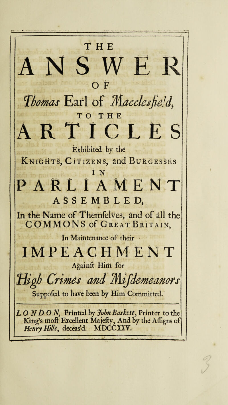 THE ANSWE O F Thmas Earl of T O T H E ARTICLES T f ' * Exhibited by the Knights, Citizens, and Burgesses parliament ASSEMBLED, * In the Name of Themfelves, and of all the COMMONS of Great Britain, In Maintenance of their IMPEACHMENT Againft Hitft for High Crimes and Mifdemeanors Suppofed to have been by Him Committed. LONDON, Printed by John Baskett, Printer to the King’s moft Excellent Majefty, And by the Afligns of Henry HiUs, deceas’d. MDCCXXV. --—