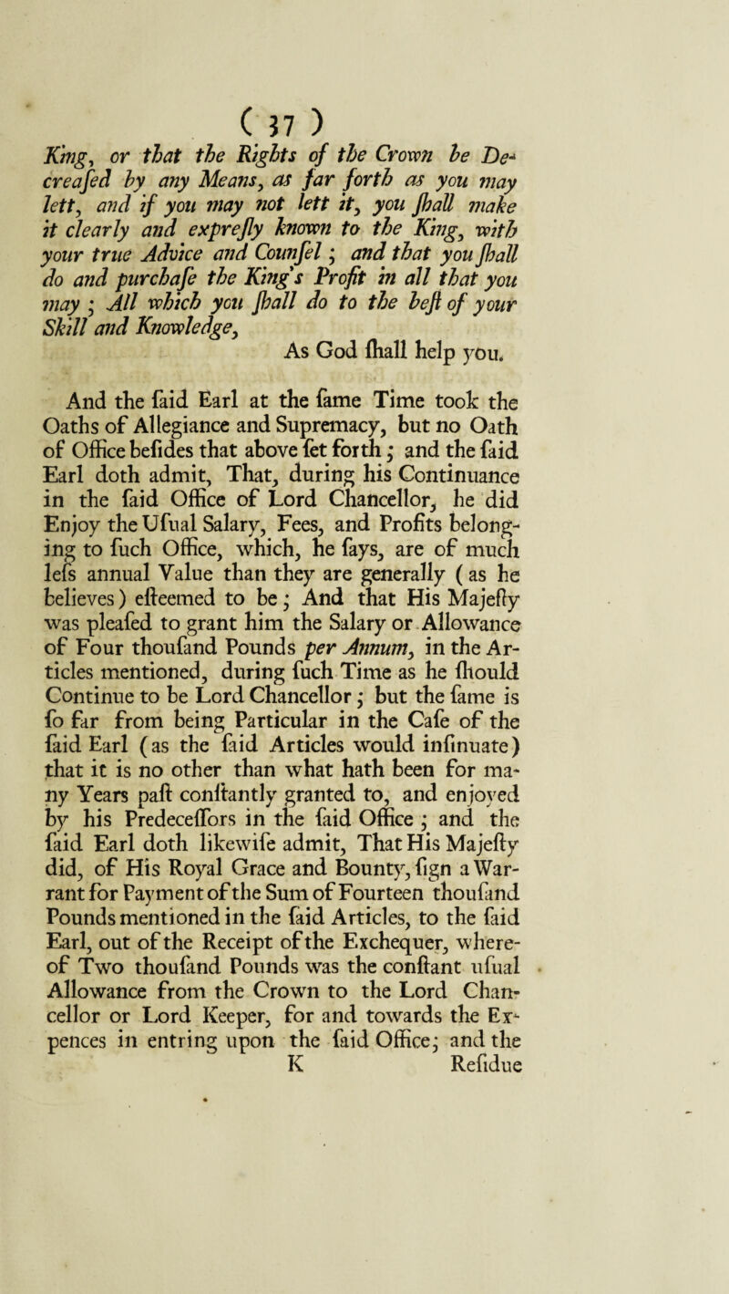 King, or that the Rights of the Crown he De¬ ere a fed by any Means, as far forth as you may lett, and if you may not left it, you Jhall make it clearly and exprefly known to the King, with your true Advice and Counfel; and that you Jhall do and pur chafe the King's Profit in all that you may ; All which you Jhall do to the heft of your Skill and Knowledge, As God fliall help you. And the faid Earl at the fame Time took the Oaths of Allegiance and Supremacy, but no Oath of Office befides that above let forth; and the faid Earl doth admit, That, during his Continuance in the faid Office of Lord Chancellor, he did Enjoy theUfual Salary, Fees, and Profits belong¬ ing to fuch Office, which, he fays, are of much lefs annual Value than they are generally (as he believes) efteemed to be; And that His Majefiy was pleafed to grant him the Salary or Allowance of Four thoufand Pounds per Annum, in the Ar¬ ticles mentioned, during fuch Time as he Ihould Continue to be Lord Chancellor; but the fame is fo far from being Particular in the Cafe of the faid Earl (as the faid Articles would infinuate) that it is no other than what hath been for ma¬ ny Years paft conltantly granted to, and enjoyed by his Predeceffors in the faid Office ; and the faid Earl doth likewife admit, That His Majefty did, of His Royal Grace and Bounty, fign a War¬ rant for Payment of the Sum of Fourteen thoufand Pounds mentioned in the faid Articles, to the faid Earl, out of the Receipt of the Exchequer, where¬ of Two thoufand Pounds was the conftant ufual Allowance from the Crown to the Lord Chan¬ cellor or Lord Keeper, for and towards the Ex¬ pellees in entring upon the faid Office^ and the K Refidue