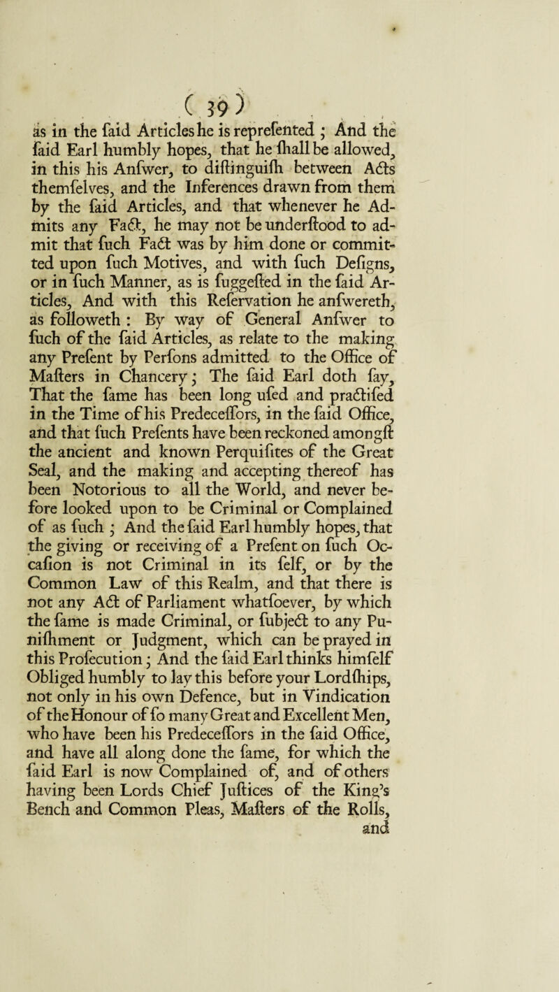 as in the faid Articles he is reprefented ; And the laid Earl humbly hopes, that he fliall be allowed, in this his Anfwer, to diftinguifh between Ads themfelves, and the Inferences drawn from them by the faid Articles, and that whenever he Ad¬ mits any Fa fit, he may not be underftood to ad¬ mit that fuch Fad: was by him done or commit¬ ted upon fuch Motives, and with fuch Defigns, or in fuch Manner, as is fuggefted in the faid Ar¬ ticles, And with this Reservation he anfwereth, as followeth : By way of General Anfwer to fuch of the faid Articles, as relate to the making any Prefent by Perfons admitted to the Office of Matters in Chancery * The faid Earl doth fay. That the fame has been long ufed and pradifed in the Time of his Predeceffors, in the faid Office, and that fuch Prefents have been reckoned amongft the ancient and known Perquifites of the Great Seal, and the making and accepting thereof has been Notorious to all the World, and never be¬ fore looked upon to be Criminal or Complained of as fuch • And the faid Earl humbly hopes, that the giving or receiving of a Prefent on fuch Oc- cafion is not Criminal in its felf, or by the Common Law of this Realm, and that there is not any Ad of Parliament whatfoever, by which the fame is made Criminal, or fubjed to any Pu- nifhment or Judgment, which can be prayed in this Profecution; And the faid Earl thinks himfelf Obliged humbly to lay this before your Lordffiips, not only in his own Defence, but in Vindication of the Honour of fo many Great and Excellent Men, who have been his Predeceffors in the faid Office, and have all along done the fame, for which the faid Earl is now Complained of, and of others having been Lords Chief Juftices of the King’s Bench and Common Pleas, Matters of the Rolls,