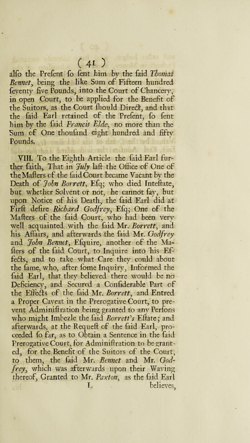 (40 alfo the Prefent fo Pent him by the Paid Thoma! Bennet, being the like Sum of Fifteen hundred feventy live Pounds, into the Court of Chancery, in open Court, to be applied for the Benefit of the Suitors, as the Court Ihould Diredt, and that the Paid Earl retained of the Prefent, fo Pent him by the Paid Francis Fide, no more than the Sum of One thoufand eight hundred and fifty Pounds. VIII. To the Eighth Article the Paid Earl fur¬ ther faith, That in July laft the Office of One of the Mailers of the Paid Court became Vacant by the Death of Join Borrett, Efq; who died Inteftate, but whether Solvent or not, he cannot fay, but upon Notice of his Death, the Paid Earl did at Firll defire Richard Godfrey, Efq; One of the Mailers of the Paid Court, who had been very well acquainted with the Paid Mr. Borrett, and his Affairs, and afterwards the Paid Mr. Godfrey and John Bennet, Efquire, another of the Ma¬ ilers of the Paid Court, to Inquire into his Ef- fedls, and to take what Care they could about the fame, who, after lome Inquiry, Informed the Paid Earl, that they believed there would be no Deficiency, and Secured a Confiderable Part of the Effects of the Paid Mr. Borrett, and Entred a Proper Caveat in the Prerogative Court, to pre¬ vent Adminil!ration being granted to any Perfons who might Imbezle the Paid Borretfs Ellate ,* and afterwards, at the Requell of the Paid Earl, pro¬ ceeded Po far, as to Obtain a Sentence in the Paid Prerogative Court, for Adminifiration to be grant¬ ed, for the Benefit of the Suitors of the Court, to them, the Paid Mr. Bennet and Mr. God¬ frey, which was afterwards upon their Waving thereof, Granted to Mr. Paxton, as the Paid Earl T. believes,