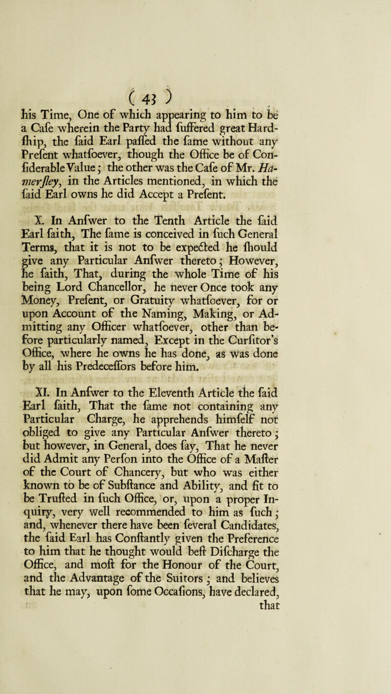 his Time, One of which appearing to him to be a Cafe wherein the Party had buffered great Hard- fhip, the faid Earl patted the fame without any Prefent whatfoever, though the Office be of Con- fiderable Value * the other was the Cafe of Mr. Ha- vierjley, in the Articles mentioned, in which the faid Earl owns he did Accept a Prefent. * « . U ft ft ■ X. In Anfwer to the Tenth Article the faid Earl faith. The fame is conceived in fuch General Terms, that it is not to be expe&ed he ffiould give any Particular Anfwer thereto; However, he faith. That, during the whole Time of his being Lord Chancellor, he never Once took any Money, Prefent, or Gratuity whatfoever, for or upon Account of the Naming, Making, or Ad¬ mitting any Officer whatfoever, other than be¬ fore particularly named. Except in the Curfitor s Office, where he owns he has done, as was done by all his Predeceffors before him. XI. In Anfwer to the Eleventh Article the faid Earl faith. That the fame not containing any Particular Charge, he apprehends himfelf not obliged to give any Particular Anfwer thereto; but however, in General, does fay, That he never did Admit any Perfon into the Office of a Matter of the Court of Chancery, but who w'as either known to be of Subftance and Ability, and fit to be Trufted in fuch Office, or, upon a proper In¬ quiry, very well recommended to him as fuch; and, whenever there have been feveral Candidates, the faid Earl has Conftantly given the Preference to him that he thought would beft Difcharge the Office, and mofi for the Honour of the Court, and the Advantage of the Suitors ; and believes that he may, upon fome Occafions, have declared, that