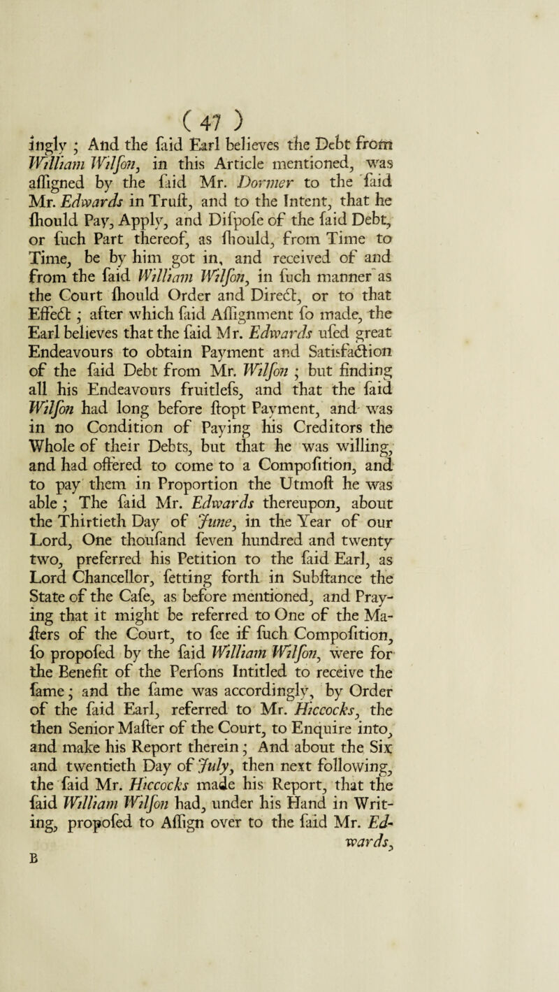 ingly ; And the faid Earl believes the Debt from William Wilfon, in this Article mentioned, was affigned by the faid Mr. Dormer to the faid Mr. Edwards in Truft, and to the Intent, that he fhould Pay, Apply, and Difpofe of the faid Debt, or fuch Part thereof, as fhould, from Time to Time, be by him got in, and received of and from the faid William Wilfon, in fuch manner as the Court Ihould Order and Diredt, or to that Effedt * after which faid Alignment fo made, the Earl believes that the faid Mr. Edwards ufed great Endeavours to obtain Payment and Satisfaction of the faid Debt from Mr. Wilfon • but finding all his Endeavours fruitlefs, and that the faid Wilfon had long before ftopt Payment, and was in no Condition of Paying his Creditors the Whole of their Debts, but that he was willing, and had offered to come to a Compofition, and to pay them in Proportion the Utmoft he was able ; The faid Mr. Edwards thereupon, about the Thirtieth Day of June, in the Year of our Lord, One thoufand feven hundred and twenty two, preferred his Petition to the faid Earl, as Lord Chancellor, fetting forth in Subftance the State of the Cafe, as before mentioned, and Pray¬ ing that it might be referred to One of the Ma¬ ilers of the Court, to fee if fuch Compofition, fo propofed by the faid William Wilfon, were for the Benefit of the Perfons Intitled to receive the fame; and the fame was accordingly, by Order of the faid Earl, referred to Mr. Hie cocks, the then Senior Mafter of the Court, to Enquire into, and make his Report therein; And about the Six and twentieth Day of July, then next following, the faid Mr. Hiccocks made his Report, that the faid William Wilfon had, under his Hand in Writ¬ ing, propofed to Affign over to the faid Mr. Ed¬ wards, B