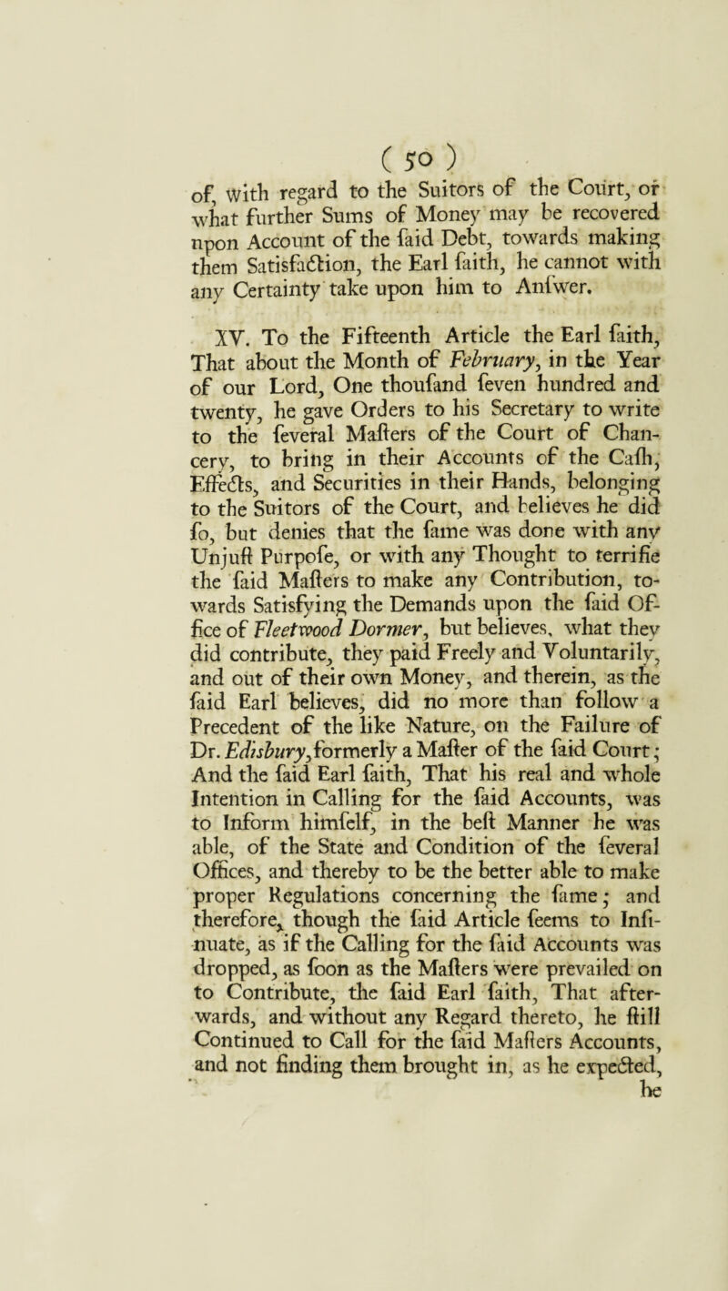 of with regard to the Suitors of the Court, or what further Sums of Money may be recovered npon Account of the faid Debt, towards making them Satisfaction, the Earl faith, he cannot with any Certainty take upon him to Anfwer. XV. To the Fifteenth Article the Earl faith, That about the Month of February, in the Year of our Lord, One thoufand feven hundred and twenty, he gave Orders to his Secretary to write to the feveral Mailers of the Court of Chan¬ cery, to bring in their Accounts of the Calh, Effects, and Securities in their Hands, belonging to the Suitors of the Court, and believes he did fo, but denies that the fame was done with anv Unjuft Purpofe, or with any Thought to terrifie the faid Mailers to make any Contribution, to¬ wards Satisfying the Demands upon the faid Of¬ fice of Fleetwood Dormer, but believes, what they did contribute, they paid Freely and Voluntarily, and out of their own Money, and therein, as the faid Earl believes, did no more than follow a Precedent of the like Nature, on the Failure of Dr. Edisbury, formerly a Mailer of the faid Court; And the faid Earl faith, That his real and whole Intention in Calling for the faid Accounts, was to Inform himfelf, in the bell Manner he was able, of the State and Condition of the feveral Offices, and thereby to be the better able to make proper Regulations concerning the fame; and therefore^ though the faid Article feems to Infi- nuate, as if the Calling for the laid Accounts was dropped, as foon as the Mailers were prevailed on to Contribute, the faid Earl faith. That after¬ wards, and without any Regard thereto, he Hill Continued to Call for the faid Mailers Accounts, and not finding them brought in, as he expected,