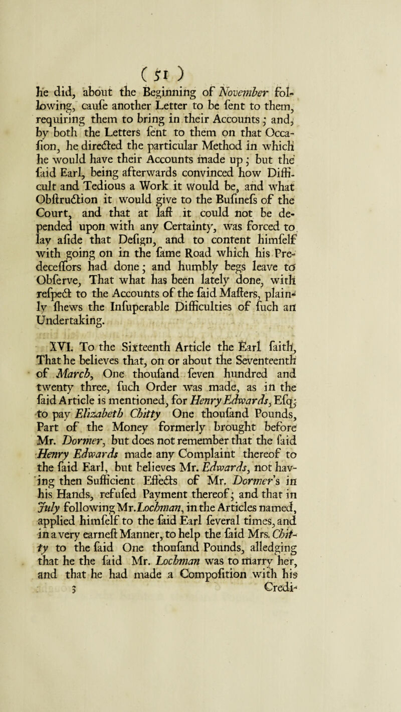 he did, about the Beginning of 'November fol¬ lowing, caufe another Letter to be fent to them, requiring them to bring in their Accounts; and, by both the Letters fent to them on that Occa- fion, he directed the particular Method in which he would have their Accounts made up * but the faid Earl, being afterwards convinced how Diffi¬ cult and Tedious a Work it would be, and what Obftrudtion it would give to the Bufmefs of the Court, and that at laft it could not be de¬ pended upon with any Certainty, was forced to lay afide that Defign, and to content himfelf with going on in the fame Road which his Pre- deceffors had done • and humbly begs leave to' Obferve, That what has been lately done, with refpedt to the Accounts of the faid Mailers, plain¬ ly fhews the Infuperable Difficulties of fuch ad Undertaking. XVI. To the Sixteenth Article the Earl faith. That he believes that, on or about the Seventeenth of March, One thoufand feven hundred and twenty three, fuch Order was made, as in the faid Article is mentioned, for Henry Edwards, Efq; to pay Elizabeth Chitty One thoufand Pounds, Part of the Money formerly brought before Mr. Dormer, but does not remember that the faid Henry Edwards made any Complaint thereof to the faid Earl, but believes Mr. Edwards, not hav¬ ing then Sufficient Effects of Mr. Dormers in his Hands, refufed Payment thereof; and that in July following Mr.Lochman, in the Articles named, applied himfelf to the faid Earl feveral times, and in a very earnelt Manner, to help the faid Mrs. Chit¬ ty to the faid One thoufand Pounds, alledging that he the faid Mr. Lochman was to marry her, and that he had made a Compofition with his