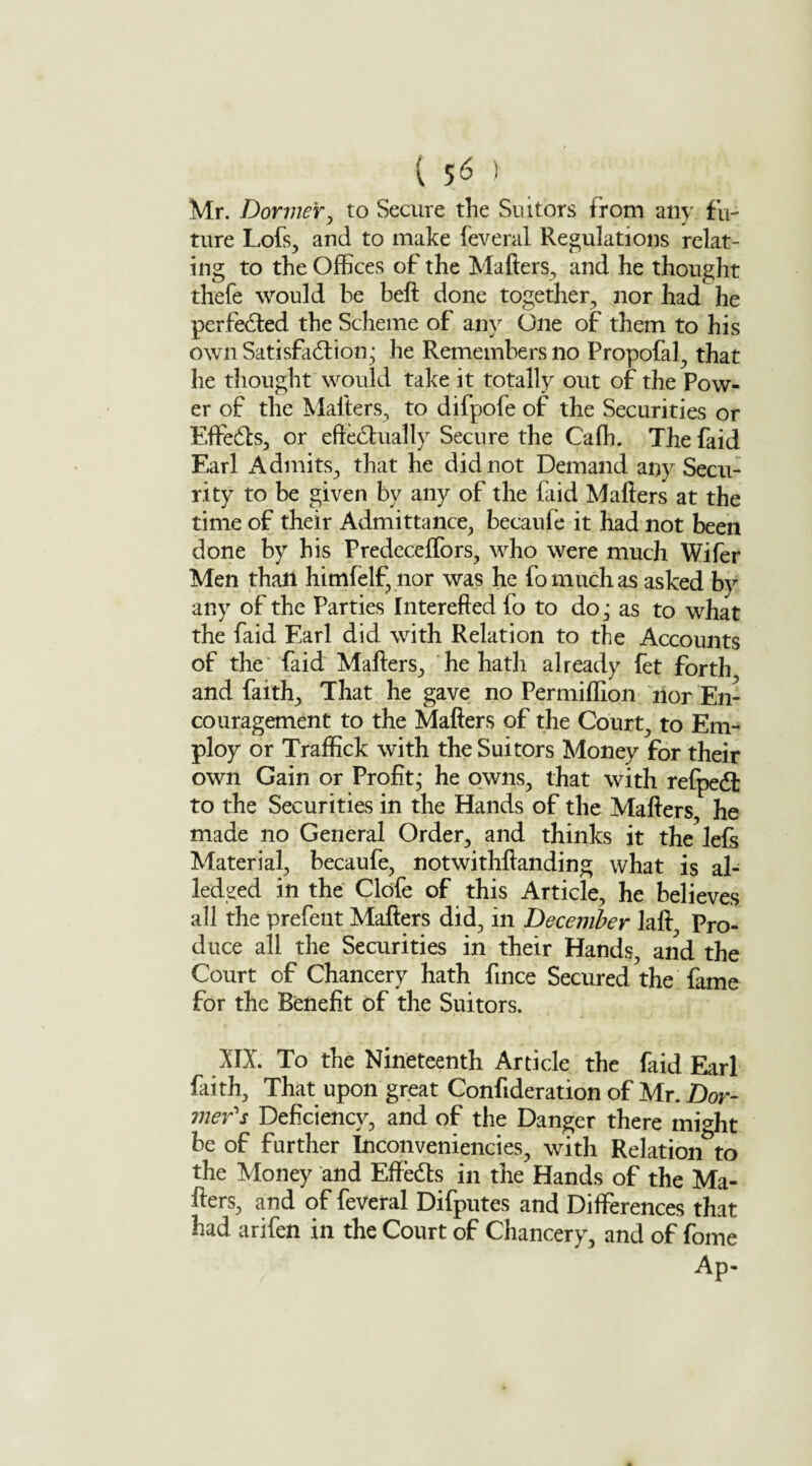 { $6 ) Mr. Dormer, to Secure the Suitors from any fu¬ ture Lofs, and to make feveral Regulations relat¬ ing to the Offices of the Mailers, and he thought thefe would be bell done together, nor had he perfected the Scheme of any One of them to his own Satisfaction; he Remembers no Propofal, that he thought would take it totally out of the Pow¬ er of the Mailers, to difpole of the Securities or EffeCts, or effectually Secure the C'affi. The faid Earl Admits, that he did not Demand any Secu¬ rity to be given by any of the faid Mailers at the time of their Admittance, becaufe it had not been done by his Predeceffors, who were much Wifer Men than himfelf, nor was he fo much as asked by any of the Parties Interefted fo to do; as to what the faid Earl did with Relation to the Accounts of the faid Mailers, he hath already fet forth and faith. That he gave no Per million nor En¬ couragement to the Mailers of the Court, to Em¬ ploy or Traffick with the Suitors Money for their own Gain or Profit; he owns, that with refpeCl to the Securities in the Hands of the Mailers he made no General Order, and thinks it the lefs Material, becaufe, notwithffanding what is al- ledged in the Clofe of this Article, he believes all the prefent Mafters did, in December laft Pro¬ duce all the Securities in their Hands, and the Court of Chancery hath fince Secured the fame for the Benefit of the Suitors. XII. To the Nineteenth Article the faid Earl faith, That upon great Confideration of Mr. Dor¬ mer's Deficiency, and of the Danger there might be of further Inconveniencies, with Relation to the Money and EffeCts in the Hands of the Ma¬ ilers, and of feveral Difputes and Differences that had arifen in the Court of Chancery, and of fome Ap-