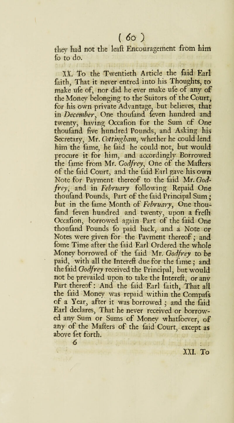 ( tfo ) they had not the leaft Encouragement from him fo to do. IX. To the Twentieth Article the faid Earl faiths That it never entred into his Thoughts, to make ufe of, nor did he ever make ufe of any of the Money belonging to the Suitors of the Court, for his own private Advantage, but believes, that in December, One thoufand leven hundred and twenty, having Occafion for the Sum of One thoufand five hundred Pounds, and Asking his Secretary, Mr. Cott’mgham, whether he could lend him the fame, he faid he could not, but would procure it for him, and accordingly Borrowed the fame from Mr. Godfrey, One of the Mailers of the faid Court, and the faid Earl gave his own Note for Payment thereof to the faid Mr. God¬ frey, and in February following Repaid One thoufand Pounds, Part of the faid Principal Sum; but in the fame Month of February, One thou¬ fand feven hundred and twenty, upon a frelh Occafion, borrowed again Part of the faid One thoufand Pounds fo paid back, and a Note or Notes were given for the Pavment thereof ,* and fome Time after the faid Earl Ordered the whole Money borrowed of the faid Mr. Godfrey to be paid, with all the Interefl due for the fame • and the faid Godfrey received the Principal, but would not be prevailed upon to take the Interelt, or any Part thereof: And the faid Earl faith. That alt the faid Money was repaid within the Compafs of a Year, after it was borrowed * and the laid Earl declares. That he never received or borrow¬ ed any Sum or Sums of Money whatfoever, of any of the Mafters of the faid Court, except as above fet forth. 6 XXI. To