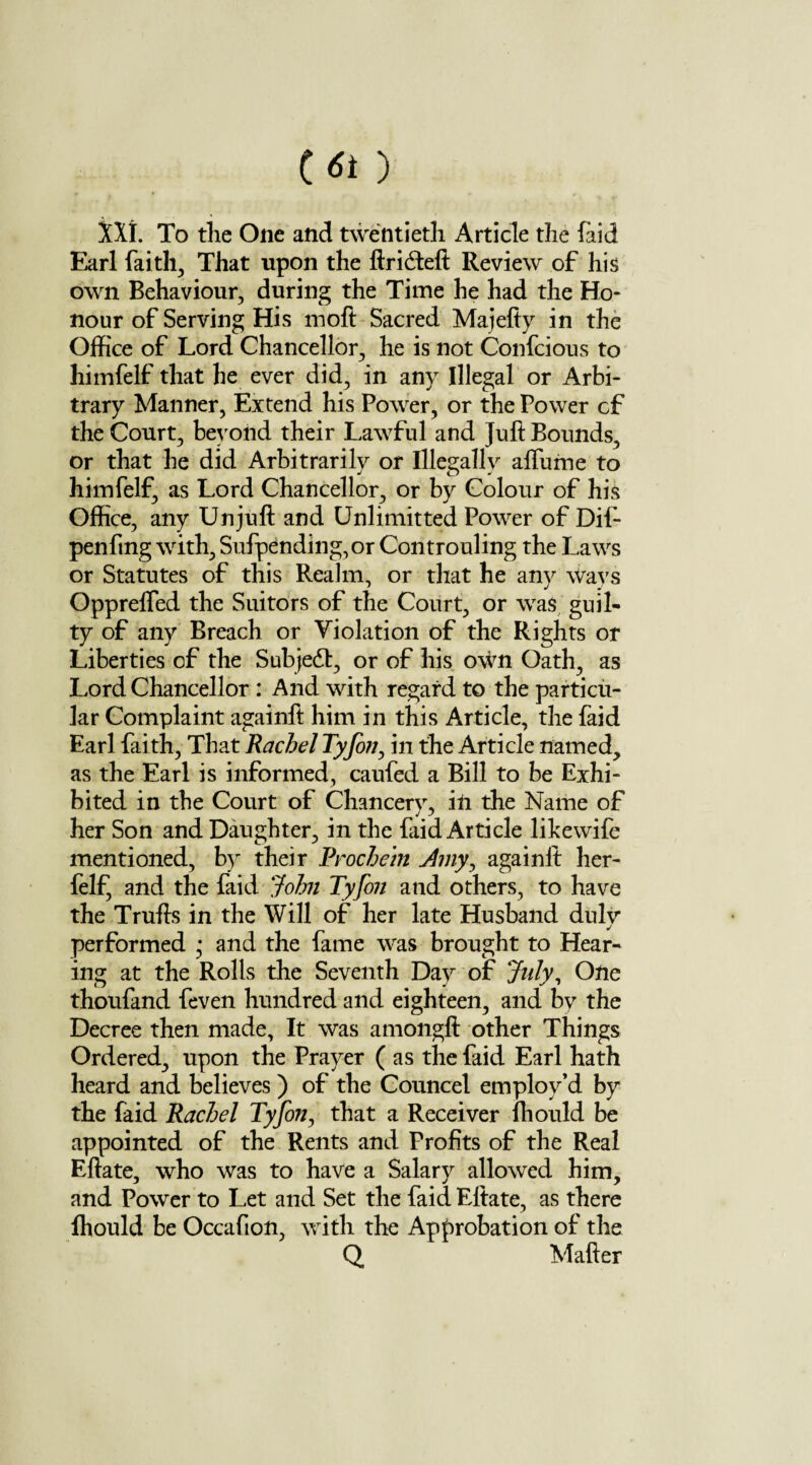 C-st) XX!. To the One and twentieth Article the (aid Earl faith, That upon the ftridteft Review of his own Behaviour, during the Time he had the Ho¬ nour of Serving His moft Sacred Majefty in the Office of Lord Chancellor, he is not Confcious to himfelf that he ever did, in any Illegal or Arbi¬ trary Manner, Extend his Power, or the Power of the Court, beyond their Lawful and Juft Bounds, or that he did Arbitrarily or Illegally afliime to himfelf, as Lord Chancellor, or by Colour of his Office, any Unjuft and Unlimitted Power of Dif- penfing with, Sufpending,or Controuling the Laws or Statutes of this Realm, or that he any ways Opprelfed the Suitors of the Court, or was guil¬ ty of any Breach or Violation of the Rights or Liberties of the Subjedt, or of his own Oath, as Lord Chancellor : And with regard to the particu¬ lar Complaint againft him in this Article, the faid Earl faith, That Rachel Tyjbn, in the Article named, as the Earl is informed, caufed a Bill to be Exhi¬ bited in the Court of Chancery, in the Name of her Son and Daughter, in the faid Article likewife mentioned, by their Procbein dmy, againft her- felf, and the faid John Tyfon and others, to have the Trufts in the Will of her late Husband duly performed • and the fame was brought to Hear¬ ing at the Rolls the Seventh Day of July, One thoufand feven hundred and eighteen, and by the Decree then made. It was amongft other Things Ordered, upon the Prayer (as the faid Earl hath heard and believes ) of the Councel employ’d by the faid Rachel Tyfon, that a Receiver ffiould be appointed of the Rents and Profits of the Real Eftate, who was to have a Salary allowed him, and Power to Let and Set the faid Eftate, as there ffiould be Occafion, with the Approbation of the Q Matter