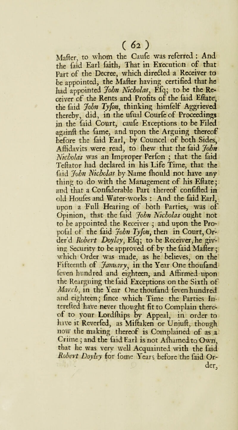 Matter, to whom the Caufe was referred : And the faid Earl faith, That in Execution of that Part of the Decree, which diredted a Receiver to be appointed, the Matter having certified that he had appointed John Nicholas, Efq; to be the Re¬ ceiver of the Rents and Profits of the faid Ettate, the faid John Tyfon, thinking himfelf Aggrieved thereby, did, in the ufual Courfe of Proceedings in the faid Court, caufe Exceptions to be Filed again!! the fame, and upon the Arguing thereof before the faid Earl, by Councel of both Sides, Affidavits were read, to lhew that the faid John Nicholas was an Improper Perfon ; that the faid Teftator had declared in his Life Time, that the faid John Nicholas by Name fliould not have any thing to do with the Management of his Eftate; and that a Confiderable Part thereof confifled in old Houfes and Water-works : And the faid Earl, upon a Full Hearing of both Parties, was of Opinion, that the faid John Nicholas ought not to be appointed the Receiver * and upon the Pro- pofal of the faid John Tyfon, then in Court, Or¬ der’d Robert Doyley, Efq; to be Receiver, he giv¬ ing Security to be approved of by the faid Matter; which Order was made, as he believes, on the Fifteenth of January, in the Year One thoufand leven hundred and eighteen, and Affirmed upon the Rearguing the faid Exceptions on the Sixth of March, in the Year One thoufand feven hundred and eighteen; fince which Time the Parties In terefted have never thought fit to Complain there¬ of to your Lordfhips by Appeal, in order to have it Reverfed, as Miftaken or Unjuft, though now the making thereof is Complained of as a Crime ; and the faid Earl is not Afhamedto Own, that he was very well Acquainted with the faid Robert Doyley for forne Years before the faid Or¬ der,