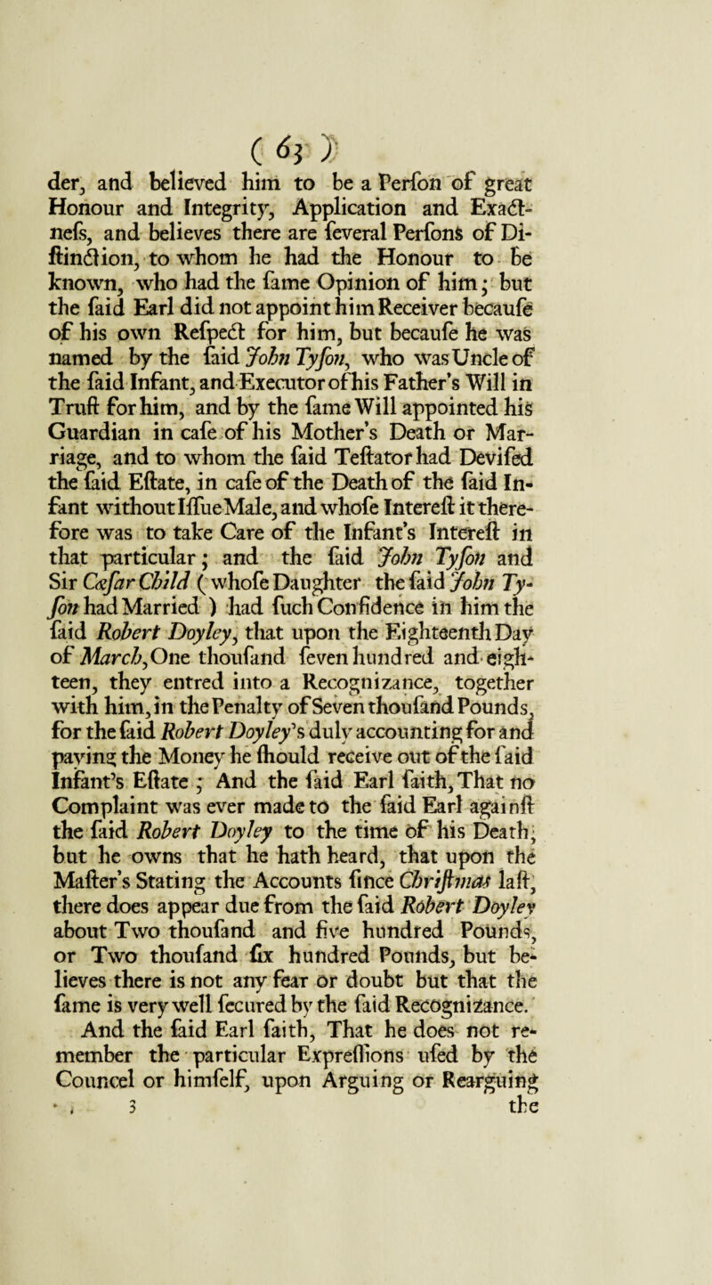 (6} 1) der, and believed him to be a Perfon of great Honour and Integrity, Application and Exadh nefs, and believes there are feveral PerfonS of Di- ftindlion, to whom he had the Honour to Be known, who had the fame Opinion of him; but the faid Earl did not appoint him Receiver becaufe of his own Refpect for him, but becaufe he was named by the faid John Tyfon, who was Uncle of the faid Infant, and Executor of his Fathers Will in Truft for him, and by the fame Will appointed his Guardian in cafe of his Mother’s Death or Mar¬ riage, and to whom the faid Teftator had Devifed the faid Eftate, in cafe of the Death of the faid In¬ fant without Iffue Male, and whofe Intereft it there¬ fore was to take Care of the Infant’s Intereft in that particular; and the faid John Tyfon and Sir Cyfar Child ( whofe Daughter the faid John Ty~ fin had Married ) had fuch Confidence in him the faid Robert Doyley, that upon the Eighteenth Day of March^One thoufand feven hundred and eigh¬ teen, they entred into a Recognizance, together with him, in the Penalty of Seven thoufand Pounds, for the faid Robert Doyley'?, duly accounting for and paying the Money he fliould receive out of the faid Infant’s Eftate ; And the faid Earl faith. That no Complaint was ever made to the faid Earl againft the faid Robert Doyley to the time of his Death; but he owns that he hath heard, that upon the Matter’s Stating the Accounts fmee Cbrifiviat laft, there does appear due from the faid Robert Doyley about Two thoufand and five hundred Pounds, or Two thoufand fix hundred Pounds, but be¬ lieves there is not any fear or doubt but that the Came is very well fecured by the faid Recognizance. And the faid Earl faith, That he does not re¬ member the particular Expreflions ufed by the Councel or himfelf, upon Arguing or Rearguing * i 3 the