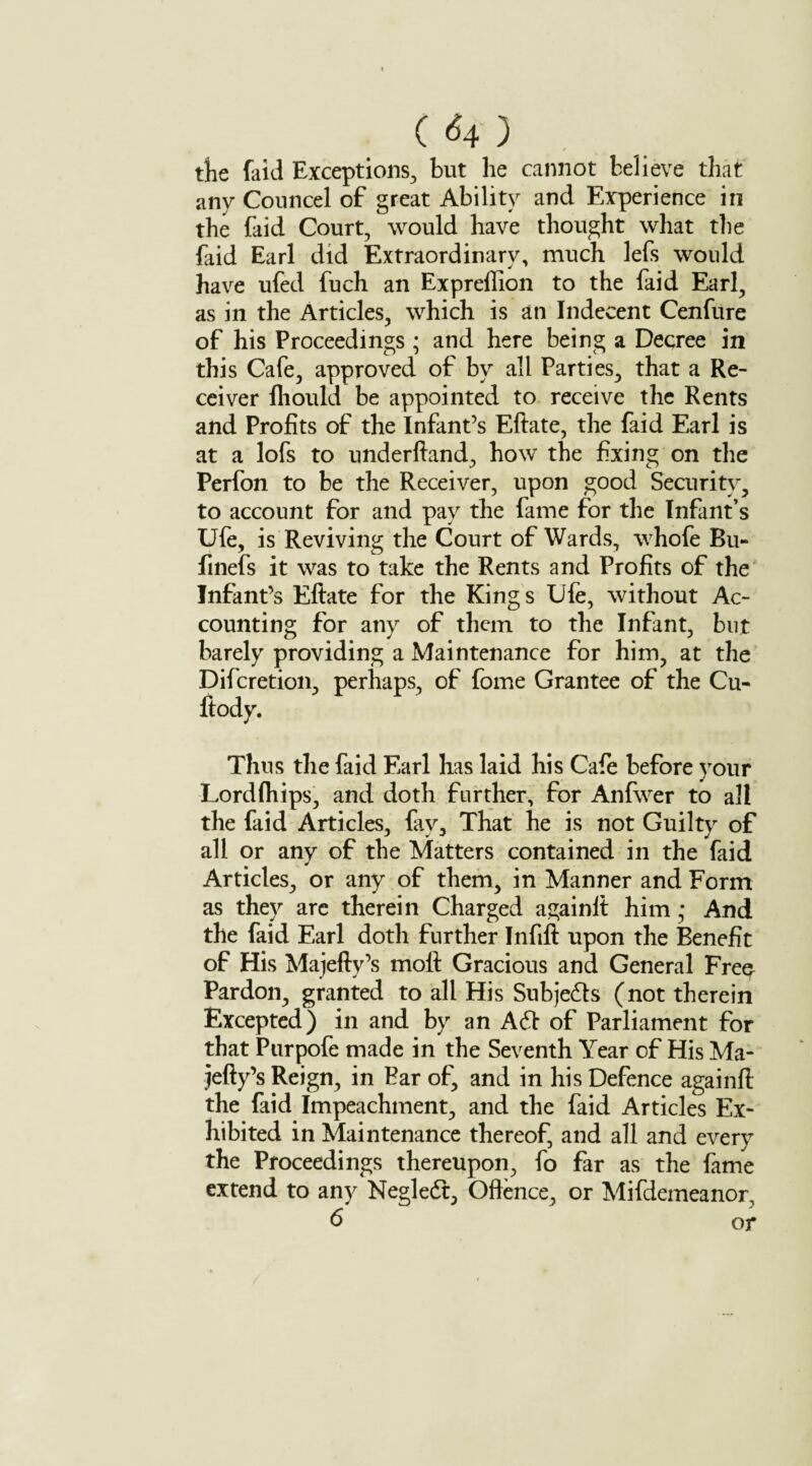 C <54 ) tfte faid Exceptions, but he cannot believe that any Councel of great Ability and Experience in the faid Court, would have thought what the faid Earl did Extraordinary, much lefs would have ufed fuch an Expreffion to the faid Earl, as in the Articles, which is an Indecent Cenfure of his Proceedings ; and here being a Decree in this Cafe, approved of by all Parties, that a Re¬ ceiver fhould be appointed to receive the Rents and Profits of the Infant’s Eftate, the faid Earl is at a lofs to underftand, how the fixing on the Perfon to be the Receiver, upon good Security, to account for and pay the fame for the Infant’s Ufe, is Reviving the Court of Wards, whofe Bu- finefs it was to take the Rents and Profits of the Infant’s Eftate for the Kings Ule, without Ac¬ counting for any of them to the Infant, but barely providing a Maintenance for him, at the Difcretion, perhaps, of fome Grantee of the Cu- ftody. Thus the faid Earl has laid his Cafe before your Lordfliips, and doth further, for Anfwer to all the faid Articles, fay. That he is not Guilty of all or any of the Matters contained in the faid Articles, or any of them, in Manner and Form as they are therein Charged againlt him ,* And the faid Earl doth further Infill upon the Benefit of His Majefty’s moft Gracious and General Free Pardon, granted to all His Subjects (not therein Excepted) in and by an A61 of Parliament for that Purpofe made in the Seventh Year of His Ma¬ jefty’s Reign, in Bar of, and in his Defence againft the faid Impeachment, and the faid Articles Ex¬ hibited in Maintenance thereof, and all and every the Proceedings thereupon, fo far as the fame extend to any Negledt, Offence, or Mifdemeanor, 6 or