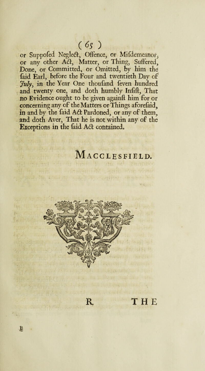 laid Earl, before the Four and twentieth Day of July, in the Year One thoufand feven hundred and twenty one, and doth humbly Infill, That no Evidence ought to be given againft him for or concerning any of the Matters or Things aforefaid, in and by the faid A6t Pardoned, or any of them, and doth Aver, That he is not within any of the Exceptions in the faid A6t contained. M ACCLESFIELD.