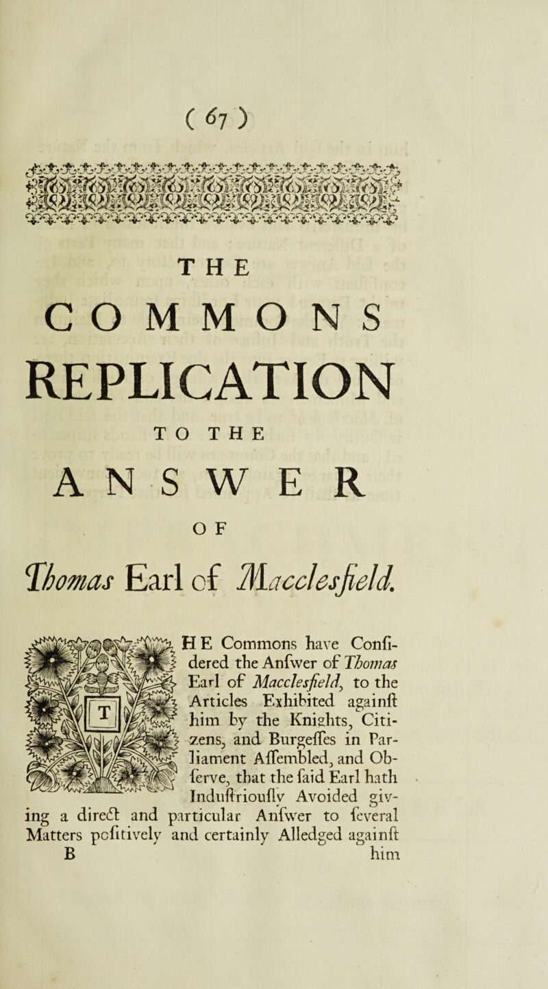 ( ^7 ) THE COMMONS REPLICATION TO THE ANSWER O F Thomas Earl of Macclesfield. H E Commons have Confi- dered the Anfwer of Thomas Earl of Macclesfield\ to the Articles Exhibited againft him by the Kniahts, Citi¬ zens^ and Burgeftes in Par¬ liament Aflembled3 and Ob- ferve, that the faid Earl hath Induftrioufly Avoided giv¬ ing a diredt and particular Anfwer to feveral Matters pcfitively and certainly Alledged againft B him