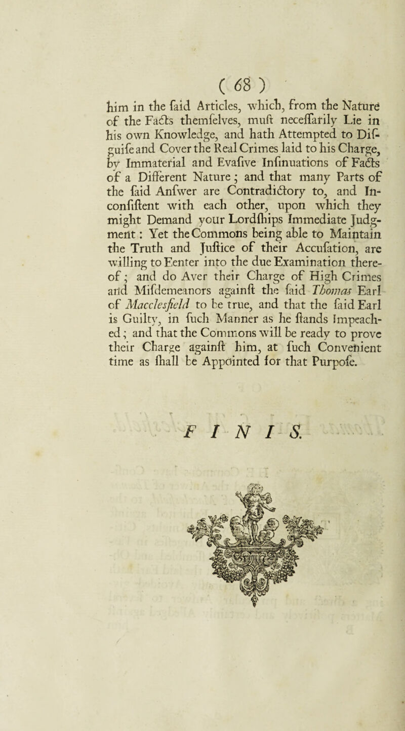 him in the faid Articles, which, from the Nature of the Fadls themfelves, mud: neceflarily Lie in his own Knowledge, and hath Attempted to Dif- guife and Cover the Real Crimes laid to his Charge, bv Immaterial and Evafive Infmuations of Fadts of a Different Nature; and that many Parts of the faid Anfwer are Contradidfory to, and In- confident with each other, upon which they might Demand your Lordfhips Immediate Judg¬ ment : Yet the Commons being able to Maintain the Truth and Juftice of their Accufation, are willing toEenter into the due Examination there¬ of ; and do Aver their Charge of High Crimes and Mifdemeanors againft the faid Thomas Earl of Macclesfield to be true, and that the faid Earl is Guilty, in fuch Manner as he hands Impeach¬ ed ; and that the Commons will be ready to prove their Charge againd him, at fuch Convenient time as fhall be Appointed for that Purpofe. FIN I S.