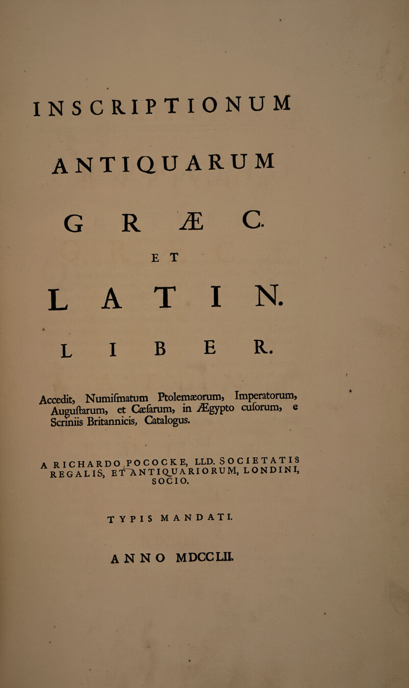 ANTIQUARUM G R 'M C. E T L A T I N. liber. Accedit, Numifmatum Ptolemaeorum, Imperatorum, Auguftarum, et Cajarum, in iEgypto cuforum, e Scriniis Britannicis, Catalogus. A RICHARDO POCOCKE, LLD. SOC1ETA REGALIS, ET ANTIQUARIORUM, LOND SOCIO. TIS INI, TYPIS MANDATI. anno mdcclil