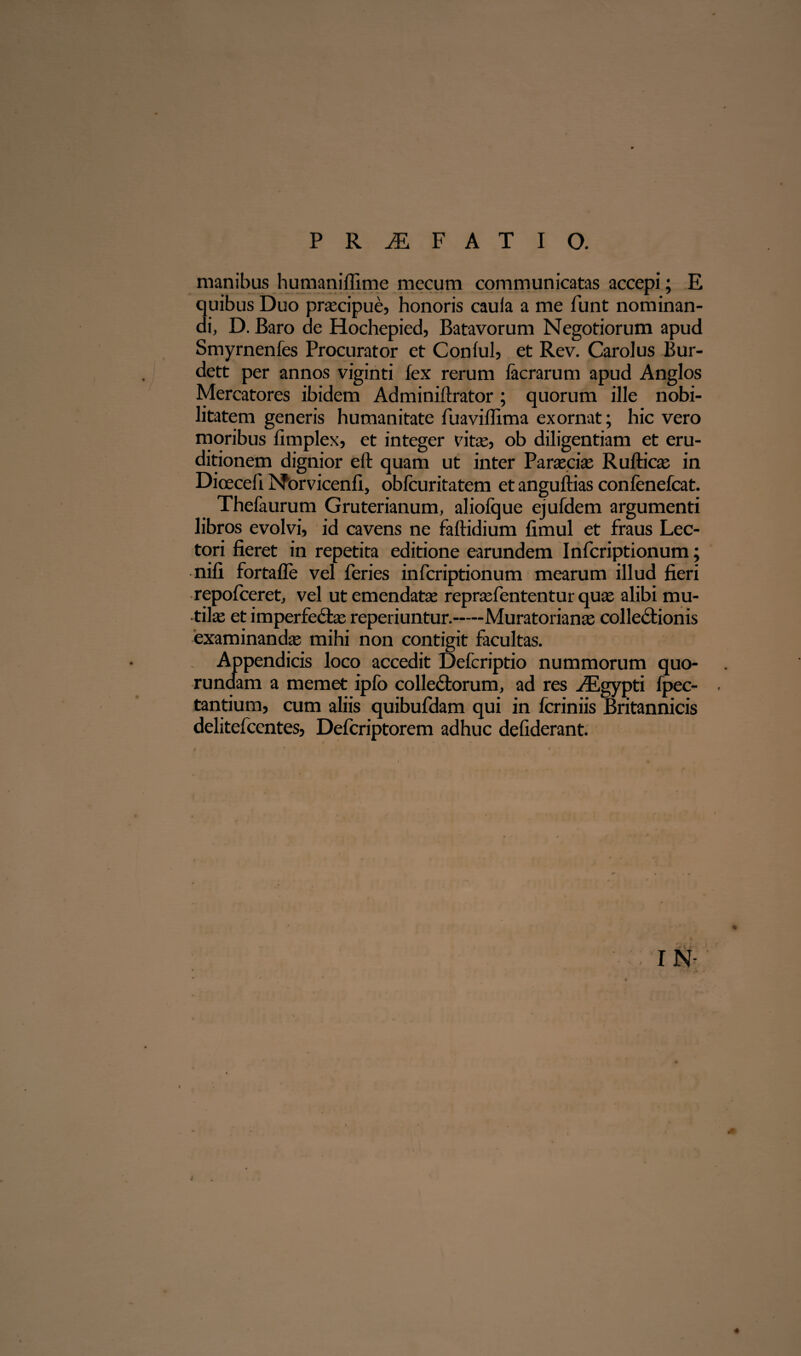 manibus humaniffime mecum communicatas accepi; E quibus Duo praecipue, honoris caula a me funt nominan¬ di, D. Baro de Hochepied, Batavorum Negotiorum apud Smyrnenfes Procurator et Conful, et Rev. Carolus Bur- dett per annos viginti fex rerum facrarum apud Anglos Mercatores ibidem Adminiftrator ; quorum ille nobi¬ litatem generis humanitate fuaviffima exornat; hic vero moribus fimplex, et integer vritee, ob diligentiam et eru¬ ditionem dignior eft quam ut inter Paroecia: Rulticas in Dioeceli Norvicenfi, oblcuritatem et anguftias confenefcat. Thefaurum Gruterianum, aliofque ejufdem argumenti libros evolvi, id cavens ne faftidium fimul et fraus Lec¬ tori fieret in repetita editione earundem Infcriptionum; nili fortalle vel feries infcriptionum mearum illud fieri repofceret, vel ut emendata: reprasfententur qua; alibi mu¬ tilas et imperfectas reperiuntur.—Muratorianas collectionis examinandas mihi non contigit facultas. Appendicis loco accedit Defcriptio nummorum quo- runaam a memet ipfo colleCtorum, ad res JKgypti fpec- tantium, cum aliis quibufdam qui in fcriniis Britannicis delitefcentes, Defcriptorem adhuc defiderant. IN- «* «