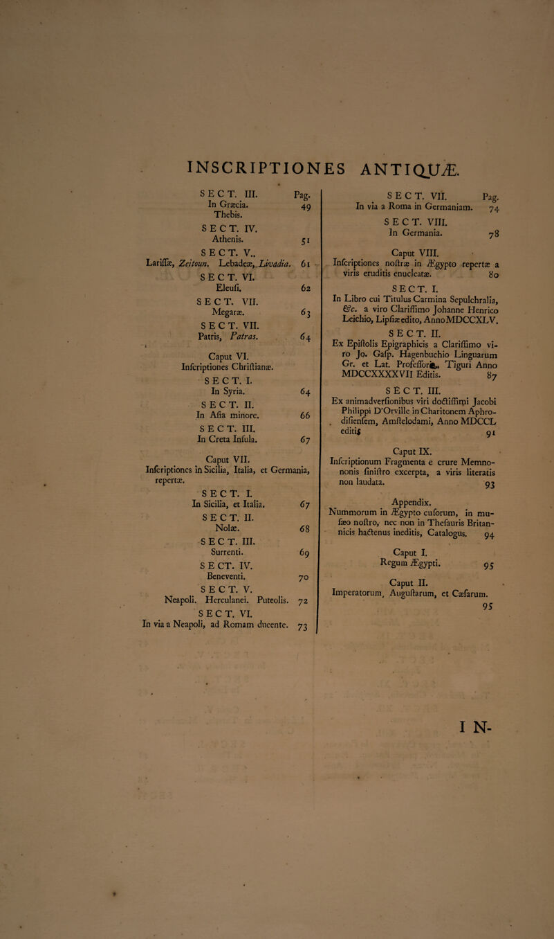 S E C T. III. Pag. In Graecia. 49 Thebis. SECT. IV. Athenis. 51 SECT. V.. Laridas, Zeitoun. Lebadeae,. Livddia. 61 SECT. VI. Eleufi, 62 SECT. VII. Megaras. 6 3 SECT. VII. Patris, Patras. 64 l Caput VI. Infcriptiones Chriftianae. S E C T. I. In Syria. 64 SECT. II. In Afia minore. 66 SECT. III. In Creta Infula. 67 Caput VII. Infcriptiones in Sicilia, Italia, et Germania, repertas. SECT. I. In Sicilia, et Italia. 67 SECT. II. Nolas. 68 SECT. III. Surrenti. 69 S E CT. IV. Beneventi. 70 S E C T. V. Neapoli. Herculanei. Puteolis. 72 SECT. VI. In via a Neapoli, ad Romam ducente. 73 SECT. VII. Pag. In via a Roma in Germaniam. SECT. VIII. In Germania. Caput VIII. Infcriptiones noftras in iEgypto repertas a viris eruditis enucleatae. 80 SECT. I. In Libro cui Titulus Carmina Sepulchralia, a viro Clariffimo Johanne Henrico Leichio, Lipfiae edito, AnnoMDCCXLV. SECT. II. Ex Epiftolis Epigraphicis a Clariffimo vi¬ ro Jo. Gafp. Hagenbuchio Linguarum Gr. et Lat. Profefforift,, Tiguri Anno MDCCXXXXVII Editis. 87 SECT. III. Ex animadverfionibus viri do&iffirpi Jacobi Philippi D’Orville inCharitonem Aphro- . difienfem, Amflelodami, Anno MDCCL edidi 91 Caput IX. Infcriptionum Fragmenta e crure Memno- nonis finiftro excerpta, a viris literatis non laudata. o? 74 78 Appendix. Nummorum in TEgypto cuforum, in mu- faso noftro, nec non in Thefauris Britan- nicis ha&enus ineditis. Catalogus. 94 Caput I. Regum iEgypti. 9 Caput II. Imperatorum, Auguftarum, et Casfarum. 95