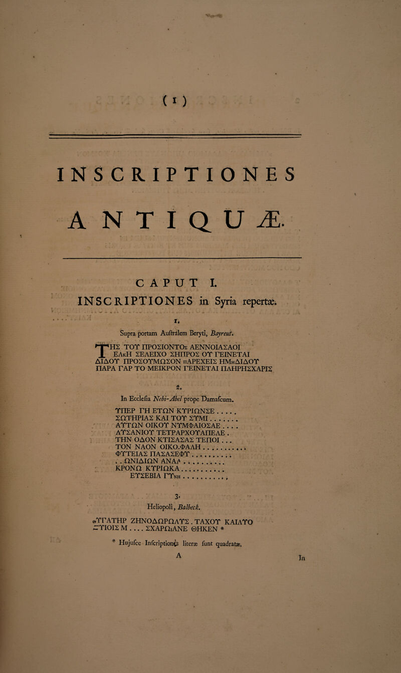 \ (I) I N S C R I P T I 0 N E S A N T I Q U M. t r -r C A ^ • - * c P U T I. ' « » . . INSCRIPTIONES in Syria repertse. Supra portam Auftralem Beryti, Bayreut. npH2 TOT nPOSIONTOs AENNOIA2AOI X EAkH 2EAEIXO SHnPOS OT TEINETAI AIAOT nPOSOTMOSON nAPEXEIS HMhAIAOT nAPA TAP TO MEIKPON TEINETAI I1AHPH2XAPI2 4. i / In Ecclefia Nebi-Abel prope Damafcum. TIIEP TH ETON KTPION2E. 2HTHPIA2 KAI TOT 2TMI. ATTON OIKOT NTM<PAI02AE_ AT2ANIOT TETPAPXOTAIIEAE . THN OAON KTI2AZA2 TEnOI . . . TON NAON OIKO.<PAAH. «STTEIAS nA2A2E$T.. . . ONIAIHN ANAi* » .... KPONO KTPIOKA.. ET2EBIA TTnh.. 3- Heliopoli, Balbeck. «TTATHP ZHNOAOPOAT2 . TAXOT KAIATO CTIOI2 M . ... ZXAPHiANE ©HKEN * * Hujufce Infcriptionis literae funt quadratae.