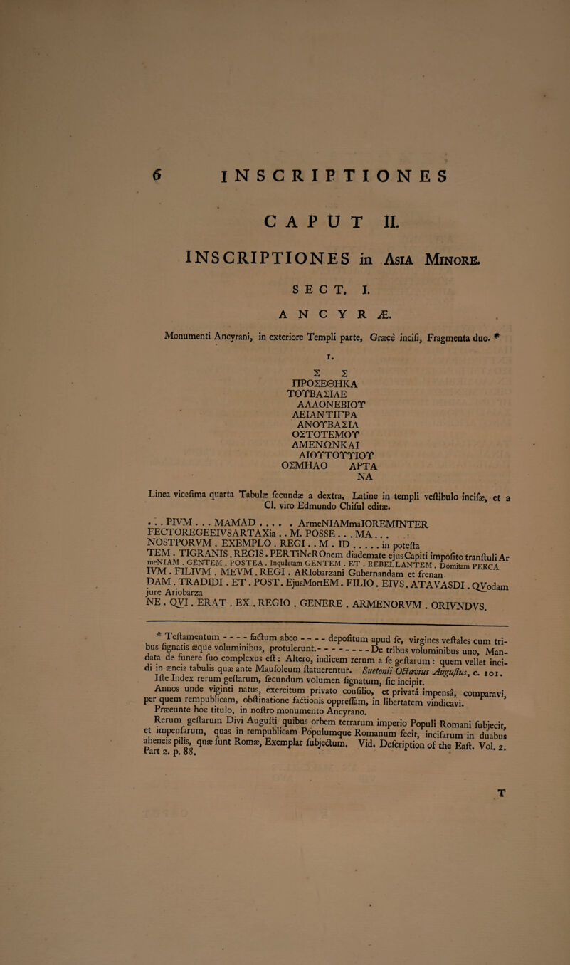 CAPUT II. INSCRIPTIONES in Asia Minore. S E C T. I. A N C Y R JE. Monumenti Ancyrani, in exteriore Templi parte, Graece incili, Fragmenta duo. * i. 2 2 I1P02E©HKA TOTBA2IAE AAAONEBIOT AElANTirPA ANOTBA2IA 02TOTEMOT AMENONKAI AIOTTOTTIOT 02MHA0 APTA NA Linea vicefima quarta Tabulae fecundae a dextra, Latine in templi vertibulo incifse, et a Cl. viro Edmundo Chiful editae. . . . PIVM . . . MAMAD * ... * ArmeNIAMmalOREMINTER FECTOREGEEIVSARTAXia .. M. POSSE . . . MA .. NOSTPORVM . EXEMPLO . REGI. . M . ID.in poterta TEM . TIGRANIS. REGIS. PERTiNeROnem diademate ejus Capiti impolito tranrtuli Ar meNIAM . GENTEM . POSTEA . Inquietam GENTEM . ET . REBELLANTEM Domitam PFRC A IVM . FILIVM . MEVM . REGI . ARIobarzani Gubernandam et frenan DAM . TRADIDI. ET . POST. EjusMortEM. FILIO. EIVS. ATAVASDI. QVodam jure Ariobarza * 'NE . QVI. ERAT .EX.. REGIO . GENERE . ARMENORVM . ORIVNDVS. * Teftamentum fa&um abeo-depolitum apud fe, virgines veftales cum tri¬ bus lignatis aeque voluminibus, protulerunt.--De tribus voluminibus uno. Man¬ data de funere fuo complexus eft : Altero, indicem rerum a fe geftarum : quem vellet inci¬ di in aeneis tabulis quas ante Maufoleum rtatuerentur. Suetonii Ottavius Augujius, c. ioi. Irte Index rerum gertarum, fecundum volumen fignatum, fic incipit. Annos unde viginti natus, exercitum privato confilio, et privat* impens*, comparavi per quem rempublicam, obftinatione fadionis opprelfam, in libertatem vindicavi. Praseunte hoc titulo, in noftro monumento Ancyrano. Rerum geftarum Divi Augufti quibus orbem terrarum imperio Populi Romani fubjecit ct impenfarum, quas m rempublicam Populumque Romanum fecit, incifarum in duabus aheneis pilis qus funt Romas, Exemplar Tubje^um. Vid. Defcription of the Eaft. Vol. 2. I art 2. p, 00, T