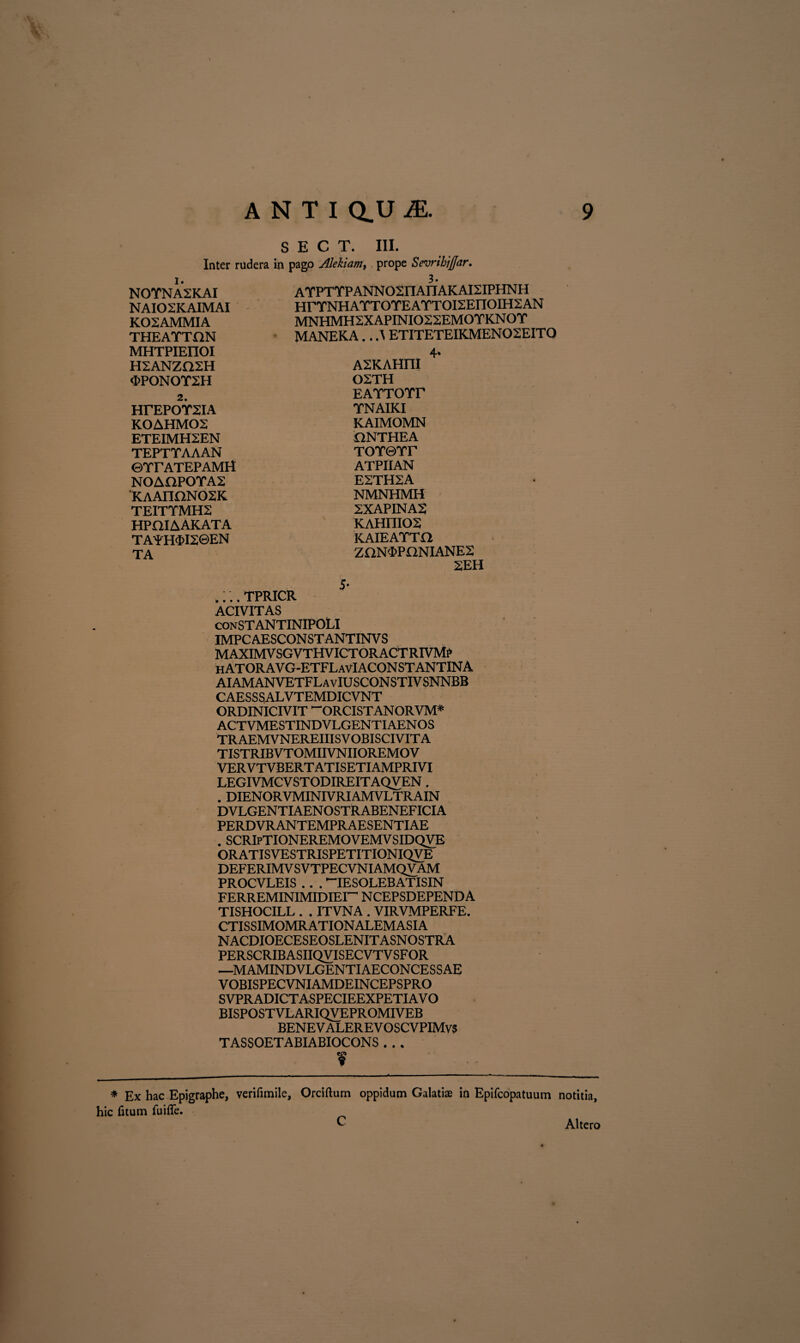 S E C T. III. Inter rudera in pago Alekiam, prope Sevrihifiar. 1. NOYNA2KAI NAIOSKAIMAI K02AMMIA THEATTON MHTPIEIIOI HSANZQSH «FPONOY2H 2. HrEPOYSIA KOAHMOS ETEIMH2EN TEPTYAAAN ©YrATEPAMH NOAHPOYA2 KAAnaNOSK TEITYMH2 hpoiaakata TAYH$I2©EN TA 3. AYPTYPANNOSIlAnAKAISIPHNH HrYNHAYTOYEAYTOI2EIIOIH2AN MNHMH2XAPINI022EMOYKNOY MANEKA.. A ETITETEIKMEN02EITO 4* A2KAHFII OSTH EAYTOYr YNAIKI KAIMOMN ONTHEA TOYQYr ATPIIAN E2TH2A NMNHMH 2XAPINA2 KAHniOS KAIEAYTO ZaNOPONIANES 2EH 5- TPRICR ACIVITAS conSTANTINIPOLI IMPCAESCONSTANTINVS M AXIMV SGV THVICTOR ACT RIVM£ hATORAVG-ETFLavIACONSTANTINA AIAMANVETFLavIUSCONSTIVSNNBB CAESSSALVTEMDICVNT ORDINICIVIT ~ORCISTANORVM* ACTVMESTINDVLGENTIAENOS TRAEMVNEREIIISVOBISCIVITA TISTRIBVTOMIIVNIIOREMOV VERVTVBERTATISETIAMPRIVI LEGIVMCVSTODIREITAQVEN . . DIENORVMINIVRIAMVLTRAIN DVLGENTIAEN OSTR ABENEFICIA PERDVRANTEMPRAESENTIAE . SCRIpTIONEREMOVEMVSIDQVE ORATISVESTRISPETITIONIQVE DEFERIMV SVTPECVNIAMQVAM PROCVLEIS . . . *“IESOLEBATISIN FERREMINIMIDIEI^ N CEPSDEPEND A TISHOCILL . . ITVNA . VIRVMPERFE. CTISSIMOMRATIONALEMASIA NACDIOECESEOSLENITASNOSTRA PERSCRIB ASIIQVISECVTV SF OR —MAMINDVLGENTIAECONCESSAE VOBISPECVNIAMDEINCEPSPRO SVPRADICTASPECIEEXPETIAV O BISPOSTVLARIQVEPROMIVEB BENEVALEREV OSCVPIMvs TASSOETABIABIOCONS . . . f * Ex hac Epigraphe, verifimile, Orciftum oppidum Galatiae io Epifcopatuum notitia, hic litum fuifle. _ C Altero