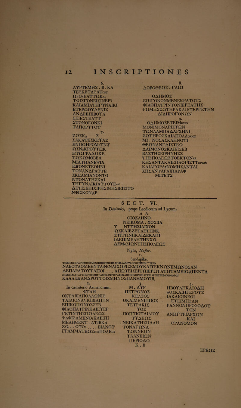 6. ATPTEMH2 . B. KA TESKETASATone OpOnEATTOKai TOlSrONEISINEPI KAIAMIATHrTNAIKI ETEPOOTAENI2 ANAEEniBOTA 2EIE2TEATT 2TONOEONKI TAriOPTTOT 7* ZHSKa 2 2AKATESKETA2 ENnaHPOMETNT osneKPotthk HTarPAAOKE TI2KOMOBEA MIATHANEYIA EHONETEOHNI TONANAPATTE 2KEAMIANONTO NTONATH2KAI THrTNAIKIATTOTEAN AETI2EniXIPH2I0H2IEI2:iTO N<£I2K0N*P 8. AOPO0EQ2 . TAia OAHMOS EIII rONONMENEKP ATOT2 (MAOnATPINTONIEPEATHS PaMHSSaTHPAKAIETEPrETHN AIAnPOrONHN . 9- OAHMOSETEIMhsen MONIMONAPI2TON THNAAMnAAAPXHNI XaTHPOSKAIAnOAAoNios MI . N02A2KAHN0TI ©EQNANrAISTEn AAIMONOSKAIEI2EB BA2TH2EIPHNH2X THSnOAEnSTOEKTONAP ICHSANTAKAIEnAOrKTTHPinM KAIArOPAsNOMHSANTAI XH2ANTAPAinAPA^> MITET2 S E G T. VI. In Deniszley, prope Laodiceam ad Lycum. A A OIOZAHNO NEIKOMA. XOSIIA T NTTHSIAIXON H2KAIEZETAETHNK XTITONIIKAIAEKAm IAEIIIMEAHTHNXO AEMoSiaNTHSnOAEm: Nyfae, Na/lee. i. Sandapilas. TINMENEKPATOYXIOYMENinnOYENKIIEAn^IAAOPY^OPOYEIEHN^IEPO NAB0rA0MEENTA<£ENAIXaPI2EM0TKAITEKNnNEMnN02AN AEETAPATOTTAnOI.... AIIOTEI2EITniEPOTATOTAMEinxlIENTA KI2XEIAIATAYTHETHEEnirPA<i>H5:ANTirPA<i>ONAnE©HMHNlSIAPXEIAEnirrE$ANH<I>OPOY KAAAEHANAPOTTOIZMHN02I1ANHMOTIB. 2. In casmiterio Armenorum. <ETAH OKTABIAnOAAaNIS TAIAIONAA KIBIAni IN EniK0IinN022EB <£IAOIIATPINKAIEYEP rETiNTHsnaAEas ■^A^ISAMENOsKAIEm MEAH0ENT. ATIBKA ZQ . . OTOs_BIANOT rPAMMATEaSTninOAEns: 3- M. ATP nETPONOS KEA202 OKAIMENinnOS TETPAKI2 TOS - normor aiaiot TTAEH2 NEIKATHSnAAII TONAmNA TONNEON TAANEIHN nEPIOAO K . B 4- HBOTAHKAIOAH mOSKAIHTEPOYX IAKAIOINEOI ETEIMH2AN PANNONIIPOSOAOY TON ANHrrpiAPxaN KAI OPANOMON i EPEQ2