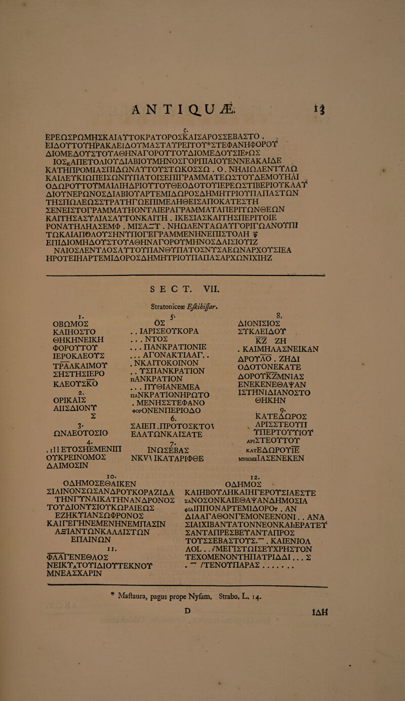 ANTiaU^ 4* * EPEn2PnMH2KAIArT0KPAT0P02KAI2AP022EBA2T0 . EIAOTTOTHPAKAEIAOTMASTATPEITOT*STE<I)ANH<IiOPOT AIOMEAOT2TOTA©HNArOPOTTOTAIOMEAOT2IEpfiS I02KAnET0AI0TAIABI0TMHN02r0PniAI0TENNEAKAIAE K.ATHnPOMIA2:niAONATTOT2TnK022n . O. NHAinAENTTAO KAIAETKianEISnNlTnATOEEnirPAMMATEnSTOTAEMOTHAI OAnPOTTOTMAIAIHAPIOTTOT0EOAOTOTIEPEnSTIBEPIOTKAAT AIOTNEPQNOSAIABIOTAPTEMIAaPOSAHMHTPIOTnAnAZTON THSnnAEnSSTPATHrnEniMEAHeEEAnOKATEZTH SENEISTOrPAMMATHONTAIEPArPAMMAT AnEPITf2N©E ON KAITH2A2YAIA2AYTONKAITH . IKE2IA2KAITH2nEPITOIE PONATHAHASEMO» . MISArT . NHflAENTAflAYroPirE2ANOTI1I TOKAIAnOAOTSHNTnorErPAMMENHNEnETOAH £ EniAIOMHAOTSTOTA0HNArOPOTMHNO2AAI2IOTIZ NAI02AENTA02ATT0YnAN©YIIAT02NY2AEnNAPX0Y2IEA HP0TEIHAPTEMIA0P02AHMHTPI0YnAEIA2APXnNIXIHZ S E C T. VII. 0BHM02 KAIH02T0 ©HKHNEIKH «■OPOTTOT IEPOKAEOY2 TPAAKAIMOT 2H2TH2IEPO KAEOT2KO 2. OPIKAI2 AII2AIONY 2 3- £iNAE0T02I0 4* . 111 ET02HEMENI11 OYKPEINOM02 AAIMQ2IN Stratoniceae EJkihiflar* . . IAPI2EOYKOPA NT02 ‘ ’ .* nANKPATIONIE ... ArONAKTIAAr.. . NKAITOKOINON .. Y2ITANKPATION nANKPATION .. . IIY0IANEMEA nANKPATIONHPaTO . MENH22TE$ANO oopONENIIEPIOAO 6. 2AIEII .nPOTOSKTOA EAATONKAI2ATE 7- IN02EBA2 NKV\ IKATAPl$©E 8. AIONI2I02 2YKAEIAOY KZ ZH . KAIMHAA2NEIKAN APOYAO . ZHAI OAOTONEKATE AOPOYKZMNIA2 ENEKENE0AYAN I2THNIAIAN02T0 ©HKHN KATEAQP02 API22TEOYII YnEPTOYYlOY api2TEOYTOY katEAQPOYIE mnhmeIA2ENEKEN 10. OAHMO2E0AIKEN 2IAINON2a2ANAPOYKOPAZIAA THNr YN AIKATHN AN APON 02 TOYAIONYSIOYKOPAIEnS EZHKYIAN20<1>PON02 KAirErHNEMENHNEMriASIN AHIANTONKAAAI2TI2N EIIAINON 11. <£>AArENE0AO2 NEIKYaTOYIAIOYTEKNOY MNEA2XAPIN 12. 0AHM02 • KAIHBOYAHKAIHFEPOY2IAE2TE 2aNO2ONKAIE0AYANAHMO2IA «tiAinnONAPTEMlAOPOT . AN AIAArA0ONrEMONEENONI. . ANA SIAIXIBANTATONNEONKAIiEPATEY5 2ANTA]lPE2BEYANTAnP02 TOY22EBA2TOY2.~ . KAIENIOA AOL. . 7MEri2Tni2EYXPH2TON TEXOMENONTHITATPIAAI... 2 . ~ /TENOYI1APA2 ....... w- * Maftaura, pagus prope Nyfam, Strabo. L. 14. IA U D