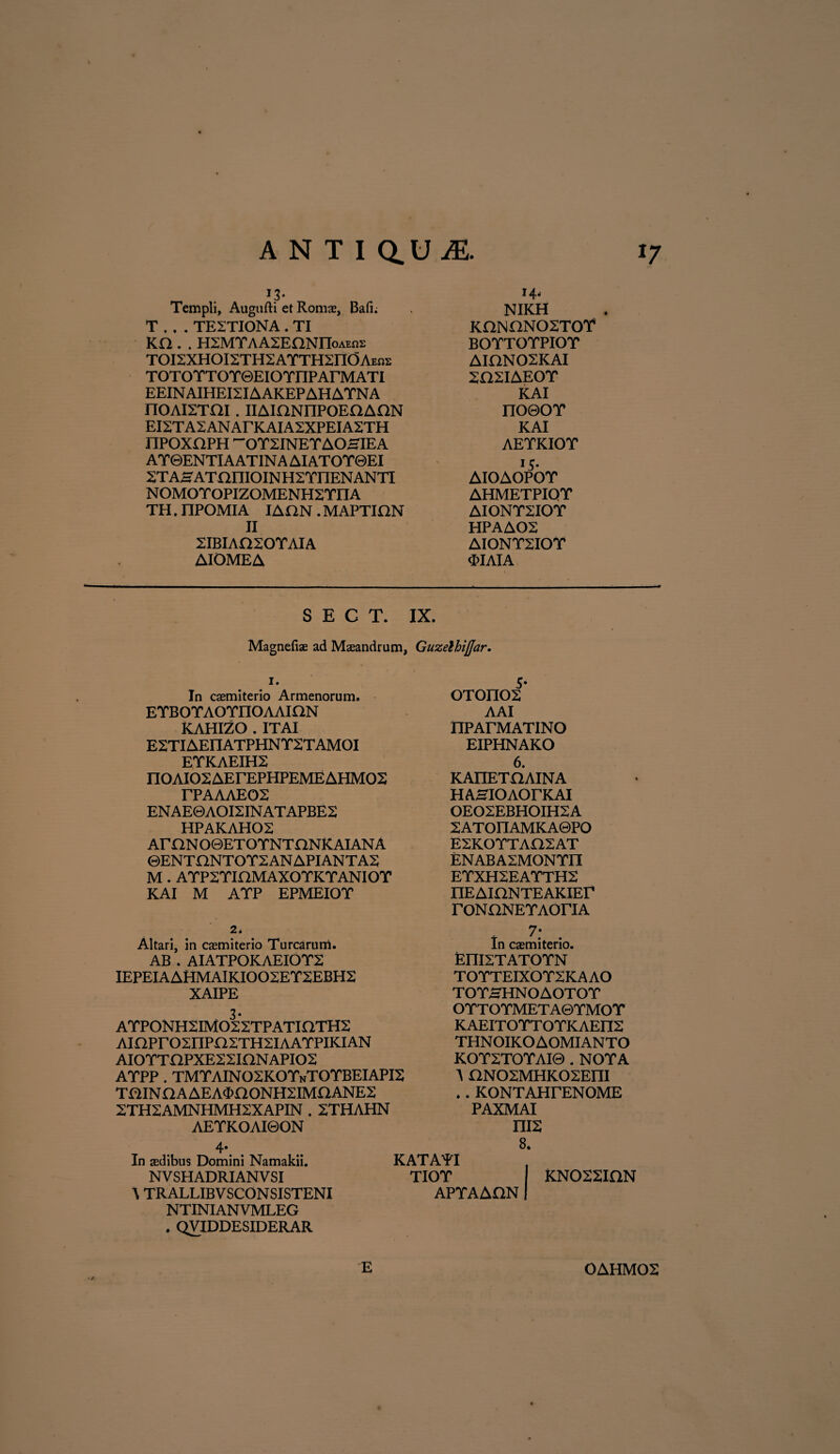 Templi, Augufti et Roma?, Bafi; T . . . TE2TIONA . TI KO . . H2MTAASEONnoAEor TOI2XHOI2TH2ATTH2ndAEns TOTOTTOTQEIOTnPArMATI EEINAIHEI2IAAKEPAHATNA rioAirrai. iiAioNnpoEaAnN EI2TA2ANAFKAIA2XPEIA2TH nPOXHPH ~OY2INEYAOHIEA AT ©ENTI A ATIN A AI ATOT0EI STAHATaniOINHSTnENANTI NOMOYOPIZOMENH2TIIA TH. nPOMIA IADN . MAPTIHN II 2IBIAO20YAIA AIOMEA 14, NIKH KONONOSTOT BOTTOTPIOT AIHN02KAI 202IAEOY KAI no©oT KAI AETKIOT !5* AIOAOPOT AHMETPIQT AIONT2IOY HPAAOS AIONT2IOT <I>IAIA S E C T. IX. Magnefiae ad Maeandrum, GuzelhiJJar. 1. In caemiterio Armenorum. ETBOTAOTnOAAION KAHIZO . IT AI E2TIAEIIATPHNY2TAMOI EYKAEIH2 nOAIOSAErEPHPEMEAHMOS TPAAAE02 ENAE0AOI2INATAPBE2 HPAKAH02 AmNO©ETOTNTONKAIANA ©ENTHNTOT2ANAPIANTA2 M . A YP2 YK2MAXO YK YANIO Y KAI M AYP EPMEIOY 5* oTonos AAI IIPATMATIN O EIPHNAKO 6. KAnETHAINA H AHIO AOTKAI 0E02EBH0IH2A 2ATOIIAMKA0PO E2KOYTA02AT ENABA2MONYII EYXH2EAYTH2 nEAiaNTEAKIEF rONUNEYAOriA 2. Altari, in caemiterio Turearum. AB . AIATPOKAEIOT2 IEPEIAAHMAIKI002EY2EBH2 XAIPE 3- AYPONH2IM022TPATIOTH2 AinPr02IIPXT2TH2IAAYPIKIAN AIOYTOPXE22inNAPI02 AYPP . TMYAIN02K0YnT0YBEIAPI2 TaiNOAAEAOOONHSIMaANES 2TH2AMNHMH2XAPIN . 2THAHN AEYKOAI0ON 4- 7; In caemiterio. EniSTATOYN T O YTEIXO Y2KA AO TOYHHNOAOTOY OYTOYMETA0YMOY KAEITOYTOYKAEII2 THNOIKOAOMIANTO KOY2TOYAI0 . NOTA A nNOSMHKOSEm . . KONTAHrENOME PAXMAI mx 8. In aedibus Domini Namakii. NV SHADRIANV SI \ TRALLIBVSCONSISTENI NTINIANVMLEG . QVIDDESIDERAR KATAYI TIOY I KN022ION APYAADNI E OAHMOS