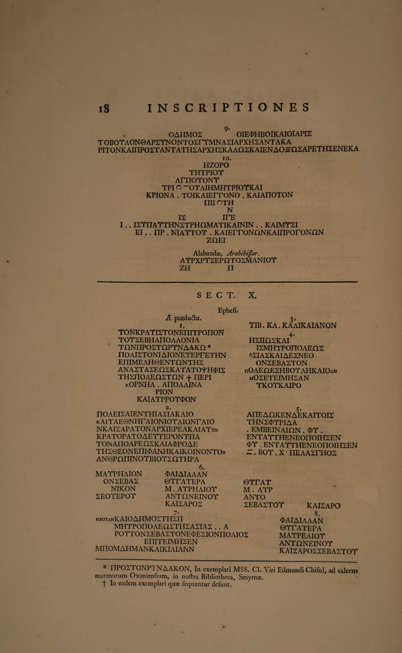 OAHM02 OIE3>HBOIKAIOIAPI2 TOBOYAON0AP2YNONTO2rYMNA2IAPXH2ANTAKA PITONKAHIP02TANTATH2APXH2KAA02KAIENAO,sa2APETH2ENEKA io, HZOPO THTPIOY ArnoroNT TPIO “OYAIHMHTPIOYKAI KPIONA . TOIKAIErrONO . KAIAITOTON nil OTH N 12 irE I.. I2TITATTHN2TPHnMATIKAININ . . KAIMT2I EI. . np . NIATTOT . KAIErrONfiNKAHIPOrONON zoei Alabanda;, Arabihifjar. AYPXPY2EPOT02MANIOY zh n S E C T. X, Ephefi. A juaedu&u. i. TONKPATI2TONEniTPOIION TOT2EBHAnOAAONIA TnNIIP02TOPYNAAKn * noAI2TONIAIONETEPrETHN EniMEAH@ENT£lNTH2 ANA2TA2En2KATATO'rH<M2 TH2IIOAEfl2TON + nEPI kOPNHA . AIIOAAINA PION KAIAYPPOY4>ON YIB. KA. KAAIKAIANON 4 H2IIQ2KAI I2MHTP0n0AEO2 A2lA2KAIAE2NEO ON2EBA2TON nOAEaE2HBOTAHKAIOift m02ETEIMH2AN TKOTKAIPO I10AEI2AIENTHIA2IAKAI0 KAlTAE0NHr AIONIOYAIONTAIO NKAI2APATONAPXIEPEAKAIATto KPATOPATOAETTEPONTITA TONAIIOAPE02KAIA3>POAE TH2©EONEnilI>ANHKAIKOINONTOf AN©PaniNOTBIOT2aTHPA J. AIIE AOKEN AEKAITOI2 TttN2<J>YPIAA i EMBEINAION . <I>Y . ENTAYTHENEOIIOIH2EN <EY . ENTAYTHENEOIIOIH2EN — . BOY. X • IlEAA2rH02 MAYPHAION ON2EBA2 NIKON 2EOYEPOY 6. «MIAIAAAN ©YrAYEPA M. AYPHAIOY ANTONEINOY KAI2AP02 7* HBOYAHKAIOAHMOSTHSn MHTPOnOAEQSTHSASIAS . . A POTTONSEBAZTONE^ESIONriOAIOS EIIITEIMHSEN MIIOMAHMANKAIKIAIANN ©YrAT M . AYP ANTO 2EBA2TOY KAI2APO 8. ‘EAIAIAAAN ©YrATEPA MAYPEAIOY ANTONEINOY KAI2APO22EBA2T0Y I7P02T0NPYNAAK0N, In exemplari MSS. Cl. Viri Edmundi Chiful, ad calcem marmorum Oxonienfium, in noftra Bibliotheca, Smyrnae. In eodem exemplari quae fequuntur defunt.