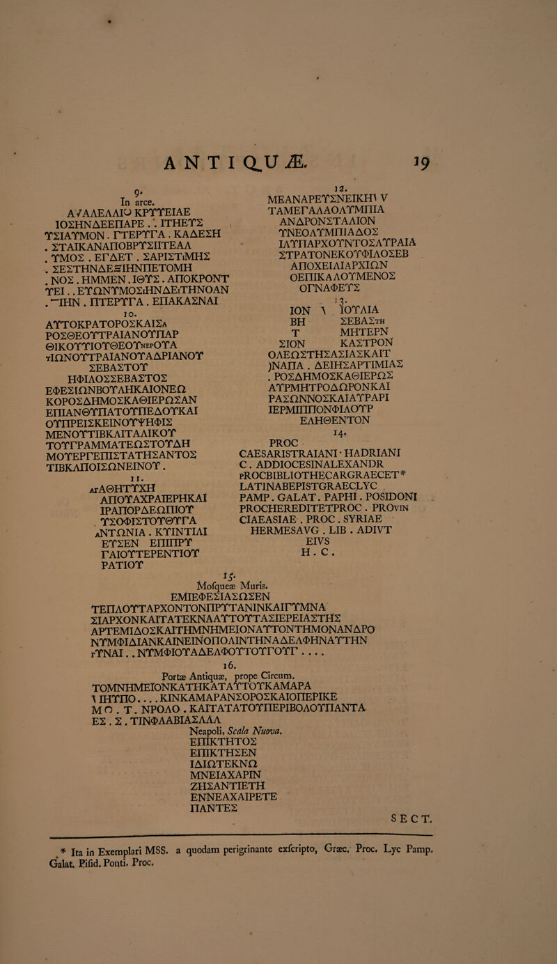 Xn arce. A/A AEA AIO KPTTEIAE IOXHNAEEIIAPE .ITHET2 TXIATMON. TTEPTrA . KAAE2H . XTAIKANAnOBPTXIITEAA . TMOX . ErAET . 2API2T.MH2 . XEZTHNAESIHNnETOMH . NOX . HMMEN. I0T2. AnOKPONT TEI. .ETHNTMOXiHNAEiTHNOAN . -ihn . nTEPrrA. eiiakaxnai IO. AYT0KPAT0P02KAI2a PO20EO YTP AI AN OTXTAP ©IKOTTIOTGEOTnepOTA yIONOYTPAIANOYAAPIANOY 2EBA2TOY H$IA022EBA2T02 E^>E2 IQNBOTAHKAIONEa KOPO2AHMO2KA0IEPI22AN EIHAN©TriATOTnEAOTKAI OYnPEl2KEINOYYH$I2 MENOTTIBKAITAAIKOT TOYIT AMMATEE12TO Y AH MO YEPrEIIIST ATH2 ANT02 TIBKAIIOI2 ONEINO Y . 11. atAGHTYXH AIXOYAXPAIEPHKA1 IPAnOPAEOniOY Y2O<PI2T0Y©Yr A aNTHNIA . KYINTIAI EY2EN EninPY TAIOYTEPENTIOY PATIOY 12. MEANAPEY2NEIKH1 V TAMErAAAOAYMniA ANAPON2TAAION YNEOAYMITIA A02 IAYIXAPXOYNTOSAYPAIA 2TPAT0NEK0Y$IA02EB AnOXEIAlAPXION OEniK A AO YMEN02 OrNA<PEY2 ■ 13- ION A IO Y AI A BH 2EBA2th T MHTEPN 2ION KA2TPON OAEfl2TH2A2IA2KAIT )NAIIA . AEIH2APTIMIA2 . PO2AHMO2KA0IEPQ2 AYPMHTPOAHPONKAI PA2GNN02KAIAYPAPI IEPMinnONOIAOYP EAH0ENTON J4* PROC CAESARISTRAIANI • HADRIANI C. ADDIOCESINALEXANDR pROCBIBLIOTHEC ARGR AECET * LATINABEPISTGRAECLYC PAMP. GALAT. PAPHI. POSIDONI PROCHEREDITETPROC . PROvin CIAEASIAE . PROC . SYRIAE HERMESAVG . LIB . ADIVT EIVS H . C * Mofqueas Muris» EMIE<J>E2IA2G2EN TEn AO YT APXONTON nP YT AN IN K A ir YMN A 2IAPXONKAITATEKNAAYTOYTA2IEPEIA2TH2 APTEMIA02KAITHMNHMEIONAYTONTHMONANAPO NYM$IAIANKAINEINOnOAINTHNAAEA<X>HNAYTHN rYNAI. . NYM<PIOYAAEA<POYTOYrOYr- 16. Portas Antiquas, prope Circum. TOMNHMEIONKATHKATAYTOYKAMAPA A IHYnO.... KINKAMAPAN2OP02KAI0nEPIKE MO.T. NPOAO . KAITATATOYnEPIBOAOYnANTA E2.2 . TIN$AABIA2AAA Neapoli, Scala Nuova. EniKTHT02 EniKTH2EN IAIHTEKNa MNEIAXAPIN ZH2ANTIETH ENNEAXAIPETE nANTE2 SECT. * Ita in Exemplari MSS» a quodam perigrinante exfcripto, Graec. Proc. Lyc Pamp, Galat. Pifid. Ponti. Proc.