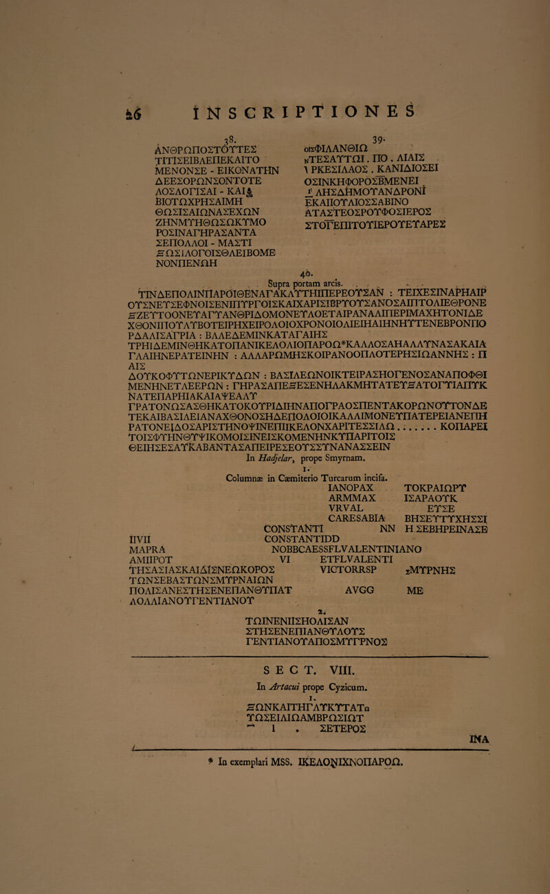 38. AN©Pnno2TOTTE2 TITKEIBAEI1EKAITO MENON2E - EIKONATHN AEE20PnN20NT0TE AOSAOriSAI - KAIJ> BIOTE1XPH2AIMH ©a2I2AinNA2EXnN ZHNMTHeaSOKTMO P02INArHPA2ANTA ZEPIOAAOI - MA2TI SaXIAOrOISOAEIBOME NONIIENaH 39- ois$IAAN0ia nTexattai . rro. aiais A PKE2IAA02 . KANIAI02EI 02INKHTOP02BMENEI t AH2AtiMOTANAPONI EKAII0YAI022ABIN0 ATA2TEO2POY<I>O2IEP02 2TOTEIIITOYIEPOYEYAPE2 46. , . Supra portam arcis. ., , ~ - TlNAEnOAlNnAP0l©ENArAKAYTHIIIEPEOY2AN : TEIXE2INAPHAIP OTSNETSEONOISENinTPrOISKAlXAPISIBPTOTSANOSAinTOAIEePONE HZETTOONETArTAN@PIAOMONETAOETAIPANAAiriEPIMAXHTONIAE XQONinOTATBOTEIPHXEIPOAOIOXPONOIOAIEIHAIHNHTTENEBPONriO PAAAISArPIA : BAAEAEMINKATArAIHS TPHlAEMIN©HKAT0nANIKEA0AI0nAP0a*KAAA02AHAAAYNA2AKAIA TAAIHNEPATEINHN : AAAAPOMHSKOIPANOOIlAOTEPHSinANNHS : II AIS AOTKO^TTnNEPIKTAON : BA2lAEnNOIKTEIPA2HOrENO2ANAnO$0I MENHNETAEEPHN : rHPASAnEHESENHAAKMHTATETHATOrTIAIITK N ATEn APHIA K AI A¥EAAY rPATONaSASQHKATOKOTPIAIHNAnorPAOSnENTAKOPnNOYTONAE TEKAIBASIAEIANAXQONOSHAEriOAOIOIKAAAIMONEYIIATEPEIANEnH PATONEJAOSAPISTHNOYlNEmiKEAONXAPITESSIAa....... KOI1APEI TOIS<FYHN©YYIKOMOI2INEl2KOMENHNKrnAPITOI2 ©EIH2ESAYKABANTA2AI1EIPESEOY2SYNANASSEIN In Hadjelari prope Smyrnam. Columnae in Caemiterio Turearum incifa. IANOPAX TOKPAIOPY ARMMAX ISAPAOTK VRVAL ETSE CARESABIA BH2EYTYXH22I CONSTANTI NN HSEBHPEINASE IIVII CON ST ANTIDD MAPRA NOBBCAESSFLVALENTINIANO AMIIPOT VI ETFLV ALENTI THSASIASKAIAISNEQKOPOS VICTORRSP SMYPNH2 THNSEBASTONSMTPNAION nOAISANESTHSENEIlANQTnAT AVGG ME AOAAlANOrrENTIANOT 2* THINENIISHOAISAN STH2ENEniAN©TAOT2 rENTIANOTAnOSMTrPNOS jL S E C T. VIII. In Artacui prope Cyzicum. 1. HQNKAITHrATKTTATft TaSEIAKlAMBPaSiaT ^ 1 ♦ 2ETEP02 INA * In exemplari MSS. IKEAO^IXNOIIAPqa