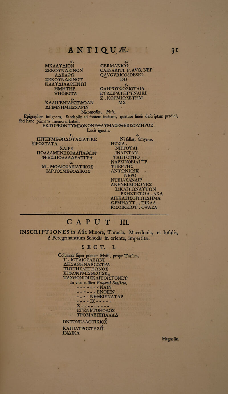 4» GERMANICO CAESARITI. F. AVG. NEP QAV GVRICOSDESIG DD 5* OAHPOT^OSIOTAIA ETAOPATHrTNAIKI Z . K02MIH2ETHM ICAAirENIAPOT^aAN MX APIMNHMH2XAPIN Nicomediae* Ifmit. Epigraphen infignem, Sandapilae ad fontem incifam, quatuor lineis defcriptam perdidi, fed hanc primam memoria habui. EKTOPEONTTMBONONE0ATMA2E0EIO2OMHPO2 2. MKAAYAION 2EKOTNAEINON AAEA<E>0 2EKOTNAEINOY KAAYAIAA0HNHI HMHTHP •‘PfEDBOYA Locis ignotis. r. IHTHPME0OAOTA2IATIKE OPOSTATA XAIPE nOAAAMENE20AAIIA0nN ^>PE2inOAAAAEATrPA 2. M . MOAIOSASIATIKOS IAPTO2ME0OAIKO2 j Ni fallar, Smyrnas» H22IA. NHTOTAI INAI2TAN TAIITOTHO NAP2INOEIAI ~P YI1EPTH2 ANTONIOIK . NEPO NTEIA2ANAIP ANENEIAI<£inNE2 ISRAITONATTON PXH2TETOA. AKA AIEKA2I20ITHIAHMA OPMHATT.. TIICAA I020IKEIOT . OYA2A CAPUT m. INSCRIPTIONES in Afia Minore, Thracia, Macedonia, et Infulis, e Peregrinandum Schedis in oriente, impertit*. SECT. I. Columns fuper pontem Myffi, prope Tarfum. r. iotaiosaeqni AHSABHNAIOSSTPA TlilTHSAErEnNOS IH$A<I>IPMI2©EOI2Ka TAXQONIOISKAITOISrONET In vico ruftico Boujouek Sinikew. -_ . - NAIN -- - - ENOIEN - - - - NE0EIENATAP -IX. t.. ErENETOHOAOS - TPOSIAEmnAAAA ONTONE A A OTIKIOX KAinATPOSTESn JNAIKA Magnefiae