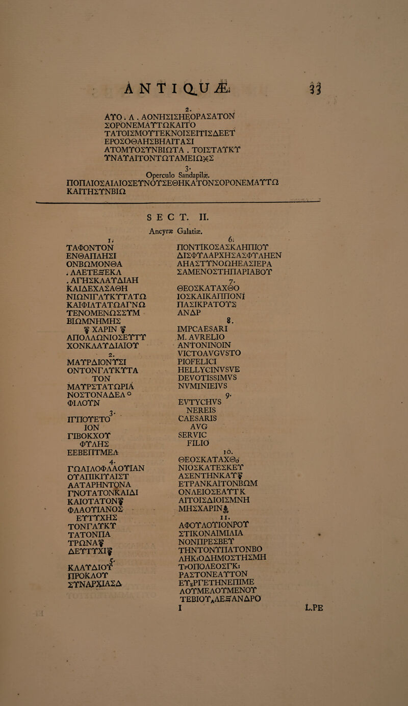 AY0. A . AONH2I2HEOPA2ATON ZOPONEMATTOKAITO TATOI2MOTTEKNOI2EITI2AEET EPO2O0AH2BHAITA2I ATOMTO 2 YN BI fIT A . TOI2TAYKY YNAYAITONTOTAMEinxS 3- Operculo Sandapils. nonAIO2AIAIO2EYNOT2E0HKATON2OPONEMAYTa KAITH2YNBIO Ii TA$ONTON EN0AIIAH2I ONBOMON0A .AAETEHEKA . ArH2KAAYAIAH KAIAEXA2A0H NinNirAYKYTATfl KAIMATATOArNO TENOMEN022YM BIOMNHMH2 a? YAPTKT ?? AnOAAONI02EYTT XONKAAYAIAIOT 2. MAYPAIONY2I ONTONrAYKTTA TON MAYP2TATnPIA N02T0NAAEA ° «FIAOYN 3- . irnOYETO ION riBOKXor (I>YAH2 EEBEriTMEA 4* raAIAO<I>AAOYIAN OYAIIIK.IYAI2T aataphntqna rNOTATONKAIAI KAIOTATONf 3>AAOYIANOS EYTYXH2 TONrAYKT TATONIIA TPONAf AEYTYXFf 5- KAAYAIOY IIPOKAOY 2TNAPXIA2A S E C T. II. Ancyrse Galatix. 6. n0NTIK02A2KAHni0Y AI2'FYAAPXH2A2<FYAHEN AH A2T YN OHHEA2IEP A 2AMEN02THIIAPIAB0Y 7- ©EO2KATAX0O I02KAIKAnn0NI I1A2IKPATOYS ANAP 8. IMPCAESARI M. AVRELIO ANTONINOIN VICTOAVGVSTO PIOFELICI HELLY GINV SVE DEVOTISS1MVS NVMINIEIVS 9- EVTYCHVS NEREIS CAESARIS AVG SERVIC FILIO io. ©EO2KATAX0o NI02KATE2KEY A2ENTHNKAYf ETPANKAITONBOM 0NAEI02EAYT K AITOI2AIOI2MNH MH2XAPINJ;, ii. ATOYAOYIONPOY 2TIKONAIMIAIA NONIIPE2BEY THNTONYIIATONBO AHKi0AHM02TH2MH TpOn0AEO2rKi PA2TONEAYTON EYiPrETHNEniME AOYMEAOYMENOY TEBIOYaAE£AN APO I l.pe