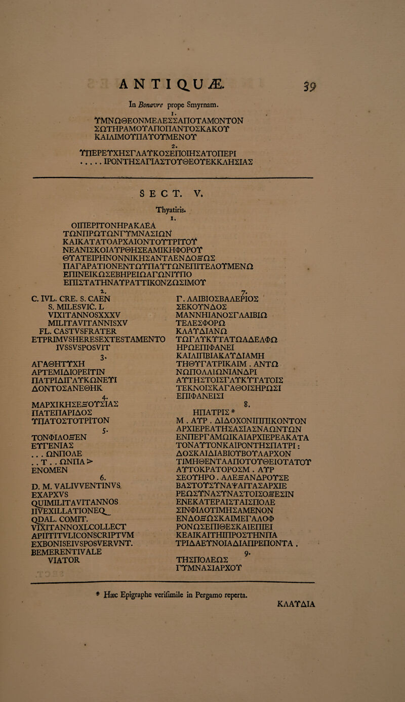 In Bonavre prope Smyrnam. 1. YMNn®EONME AE2 2AITOTAM0NT0N SOTHPAMOTAnoilANTOSKAKOT KAIAIMOTnATOTMENOT 2. YnEPEYXHSrAATKOSEnOIHSATOnEPI .IPONTH2AriA2TOr©EOTEKKAH2IA2 S E C T. V. > Thyatiris. i. OinEPITONHPAKAEA TONEIPOT nNrYMNA2inN KAIKATATOAPXAIONTOTTPITOY NEANI2KOIATP©H2EAMIKH<I>OPOr ©YATEIPHNONNIKH2 ANTAEN A0SO2 FIArAPATI ONENTOTIT ATTflNEniTE AOTMEN fi EniNEIKOSEBHPEiaAmNITnO EIII2T ATHNAYPATTIKON ZH2IMO T a. 7. C. IVL. CRE. S. CAEN T. AAIBI02BAAEPI02 S. MILESVIC. L VIXITANNOSXXXV MILITAVIT ANNISXV FL. CASTVSFRATER ETPRIMV SHERESEXTESTAMENTO IVSSVSPOSVIT 3- ArAQHTTXH APTEMIAIOPEITIN FLATPIAirAYKnNETI AONTO2ANE0HK 4. MAPXIKH2ESOT2IA2 IIATEnAPIA02 TIJAT02TOTPITON S- TON<MAOSEN ETrENIA2 .. . ONIIOAE . . T . . flNFIA > enomen 6. D. M. VALIVVENTIN VS EXAPXVS QUIMILITAVITANNOS IIVEXILLATIONEQ^ QDAL. COMIT. VIXITANNOXLCOLLECT APIITITVLICONSCRIPTVM EXBONISEIVSPOSVERVNT. BEMERENTIV ALE VIATOR 2EK0TNA02 MANNHIAN02rAAIBin TEAE2$OPa KAATAIANO TarATKTTATaAAEA$n HPnEIIPMNEI KAIAirlBIAKATAIAMH THGTrATPIKAIM . ANTO NanOAAiaNIANAPI ATTH2TOI2FATKTTATOI2 TEKNOI2KArA0OI2HPi22I EriI$ANEI2I 8. HI1ATPI2 * M . ATP . AIAOXONIIiniKONTON APXIEPEATH2A2IA2NAHNTF1N ENIIEPrAMOIKAIAPXIEPEAKATA TONATTONKAIPONTH2I1ATPI: A02K AI AIABIOTBOTA APXON TIMH©ENTAAnOTOT©EIOTATOT ATT0KPAT0P02M . ATP 2EOTHPO . AAESANAPOT2E BA2TOT2TNAFAITA2APXIE PEQ2TNA2TNA2T0I20HE2IN ENEKATEPAI2TAI2IIOAE 2IN4>IAOTIMH2AMENON ENAOSfl2KAIMErAAO^> PONfI2Em©E2KAIEniEI KEAIKAITHHIP02THNIIA TPIAAETNOIAAIAnPEIIONTA . TH2IIOAE02 9’ TTMNA2IAPXOT * Haec Epigraphe verifimile in Pergamo reperta. KAATAIA